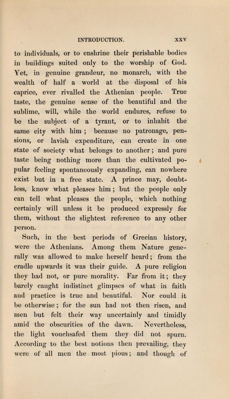 to individuals, or to enshrine their perishable bodies in buildings suited only to the worship of God. Yet, in genuine grandeur, no monarch, with the wealth of half a world at the disposal of his caprice, ever rivalled the Athenian people. True taste, the genuine sense of the beautiful and the sublime, will, while the world endures, refuse to be the subject of a tyrant, or to inhabit the same city with him ; because no patronage, pen¬ sions, or lavish expenditure, can create in one state of society what belongs to another; and pure taste being nothing more than the cultivated po¬ pular feeling spontaneously expanding, can nowhere exist but in a free state. A prince may, doubt¬ less, know what pleases him ; but the people only can tell what pleases the people, which nothing certainly will unless it be produced expressly for them, without the slightest reference to any other person. Such, in the best periods of Grecian history, were the Athenians. Among them Nature gene¬ rally was allowed to make herself heard; from the cradle upwards it was their guide. A pure religion they had not, or pure morality. Far from it; they barely caught indistinct glimpses of what in faith and practice is true and beautiful. Nor could it be otherwise ; for the sun had not then risen, and men but felt their way uncertainly and timidly amid the obscurities of the dawn. Nevertheless, the light vouchsafed them they did not spurn. According to the best notions then prevailing, they were of all men the most pious; and though of