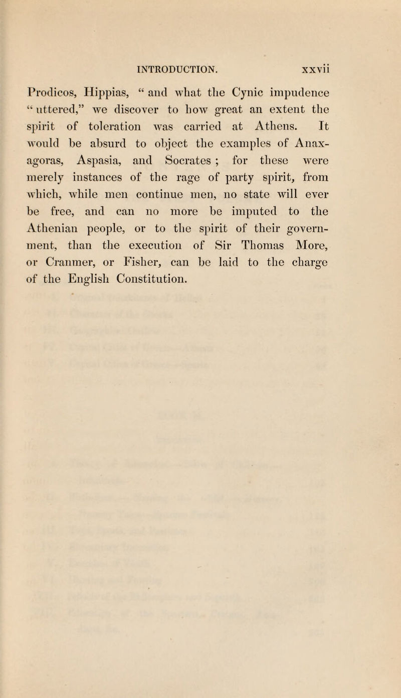 Prodicos, Hippias, “ and what the Cynic impudence “ uttered,” we discover to how great an extent the spirit of toleration was carried at Athens. It would be absurd to object the examples of Anax¬ agoras, Aspasia, and Socrates ; for these were merely instances of the rage of party spirit, from which, while men continue men, no state will ever be free, and can no more be imputed to the Athenian people, or to the spirit of their govern¬ ment, than the execution of Sir Thomas More, or Cranmer, or Fisher, can be laid to the charge of the English Constitution.