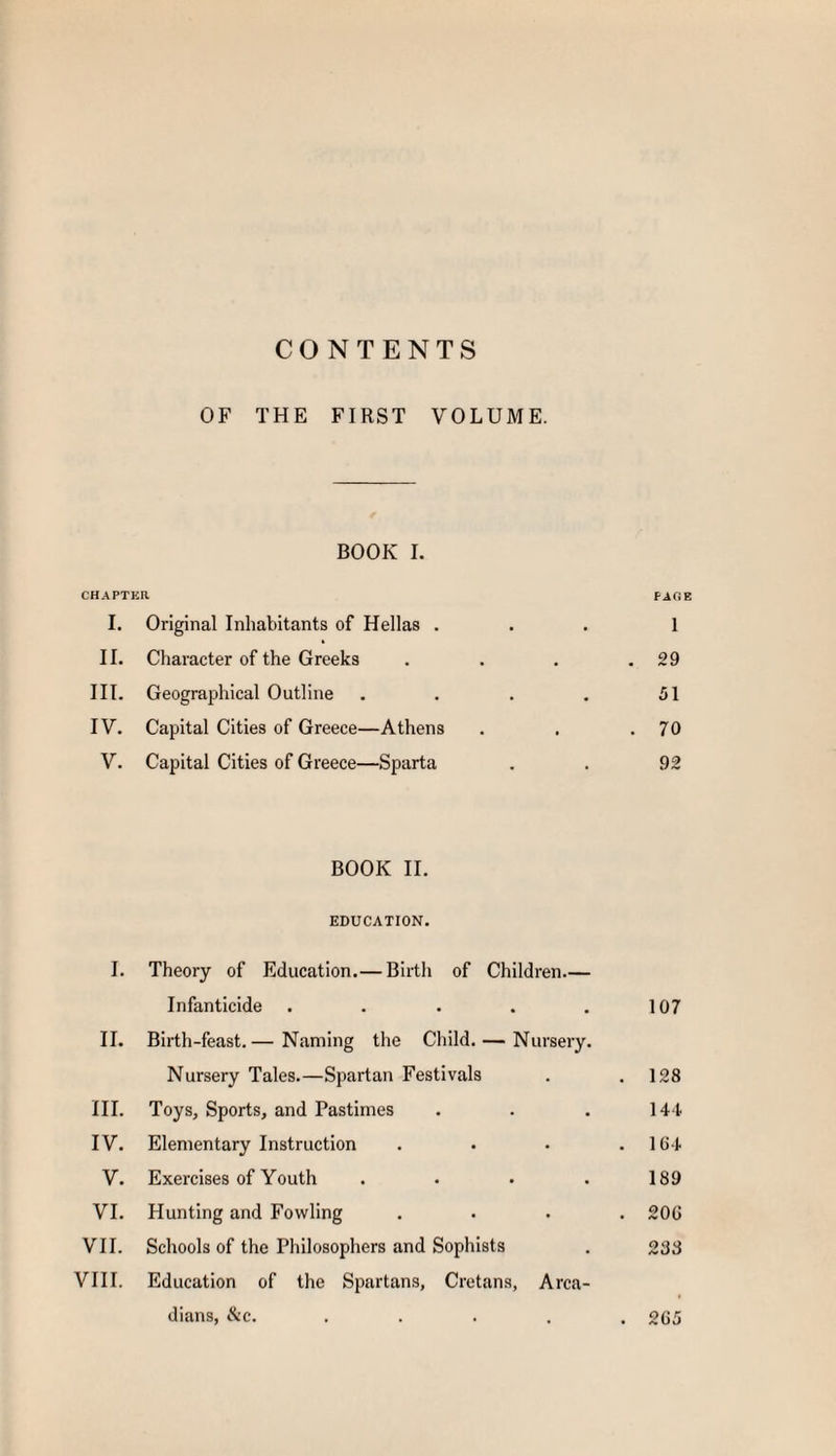 CONTENTS OF THE FIRST VOLUME. BOOK I. CHAPTER PAGE I. Original Inhabitants of Hellas . 1 II. Character of the Greeks . 29 III. Geographical Outline 51 IV. Capital Cities of Greece—Athens . 70 V. Capital Cities of Greece—Sparta 92 BOOK II. EDUCATION. I. Theory of Education.— Birth of Children.— Infanticide . . . . . 107 II. Birth-feast.— Naming the Child. — Nursery. Nursery Tales.—Spartan Festivals . .128 III. Toys, Sports, and Pastimes . . . 144 IV. Elementary Instruction . . • .104 V. Exercises of Youth . • • .189 VI. Hunting and Fowling .... 200 VII. Schools of the Philosophers and Sophists . 238 VIII. Education of the Spartans, Cretans, Arca¬ dians, &c. ..... 205