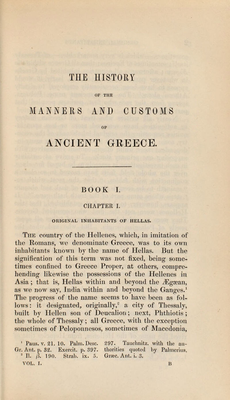 THE HISTORY OF THE MANNERS AND CUSTOMS OF ANCIENT GREECE. B O O K I. CHAPTER I. ORIGINAL INHABITANTS OF HELLAS. The country of the Hellenes, which, in imitation of the Romans, we denominate Greece, was to its own inhabitants known by the name of Hellas. But the signification of this term was not fixed, being some¬ times confined to Greece Proper, at others, compre¬ hending likewise the possessions of the Hellenes in Asia ; that is, Hellas within and beyond the iEgtean, as we now say, India within and beyond the Ganges.1 The progress of the name seems to have been as fol¬ lows : it designated, originally,2 a city of Thessaly, built by Hellen son of Deucalion; next, Phthiotis ; the whole of Thessaly; all Greece, with the exception sometimes of Peloponnesos, sometimes of Macedonia, 1 Paus. v. 21. 10. Palm. Desc. 297. Tauchnitz. with the au- Gr. Ant. p. 32. Exercit. p. 397. thorities quoted by Palmerius, 2 II. ft. 190. Strab. ix. 5. Greec. Ant. i. 3.