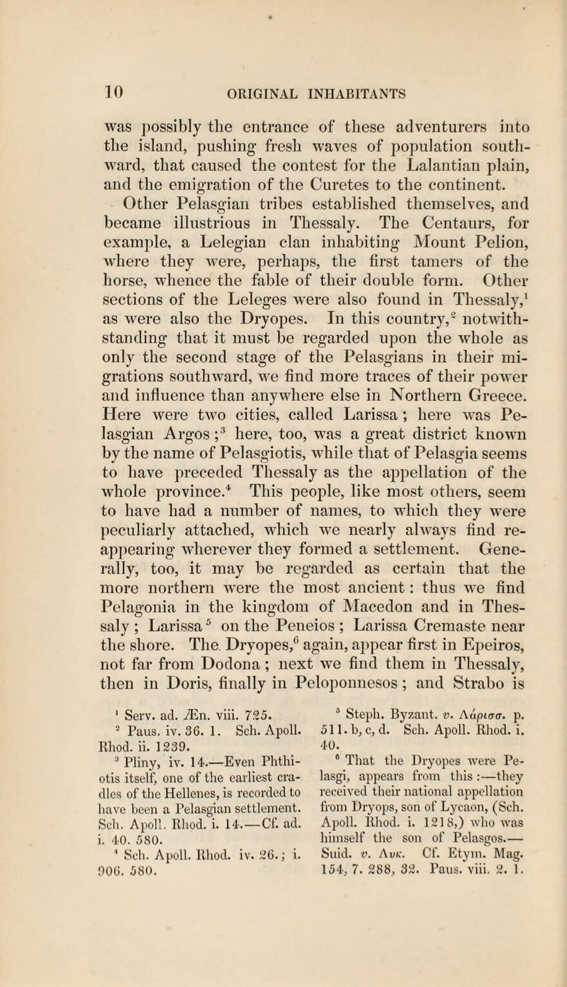 was possibly the entrance of these adventurers into the island, pushing fresh waves of population south¬ ward, that caused the contest for the Lalantian plain, and the emigration of the Curetes to the continent. Other Pelasgian tribes established themselves, and became illustrious in Thessaly. The Centaurs, for example, a Lelegian clan inhabiting Mount Pelion, where they were, perhaps, the first tamers of the horse, whence the fable of their double form. Other sections of the Leleges were also found in Thessaly,1 as were also the Dry opes. In this country,2 notwith¬ standing that it must be regarded upon the whole as only the second stage of the Pelasgians in their mi¬ grations southward, we find more traces of their power and influence than anywhere else in Northern Greece. Here were two cities, called Larissa ; here was Pe¬ lasgian Argos ;3 here, too, was a great district known by the name of Pelasgiotis, while that of Pelasgia seems to have preceded Thessaly as the appellation of the whole province.4 This people, like most others, seem to have had a number of names, to which they were peculiarly attached, which we nearly always find re¬ appearing wherever they formed a settlement. Gene¬ rally, too, it may be regarded as certain that the more northern were the most ancient: thus we find Pedagonia in the kingdom of Macedon and in Thes- saly ; Larissa5 on the Peneios ; Larissa Cremaste near the shore. The Dryopes/’ again, appear first in Epeiros, not far from Dodona; next we find them in Thessaly, then in Doris, finally in Peloponnesos; and Strabo is 1 Serv. ad. vEn. viii. 725. 2 Paus. iv. 36. 1. Sch. Apoll. Rhod. ii. 1239. 3 Pliny, iv. 14.—Even Phthi- otis itself, one of the earliest cra¬ dles of the Hellenes, is recorded to have been a Pelasgian settlement. Sch. Apoll. Rhod. i. 14. —Cf. ad. i. 40. 580. 4 Sch. Apoll. Rhod. iv. 26.; i. 906. 580. 5 Stepli. Byzant. v. Adpto-o-. p. 511. b, c, d. Sch. Apoll. Rhod. i. 40. 6 That the Dryopes were Pe- lasgi, appears from this :—they received their national appellation from Dry ops, son of Lycaon, (Sch. Apoll. Rhod. i. 1218,) who was himself the son of Pelasgos— Suid. v. Awe. Cf. Etym. Mag. 154, 7. 288, 32. Paus. viii. 2. 1.