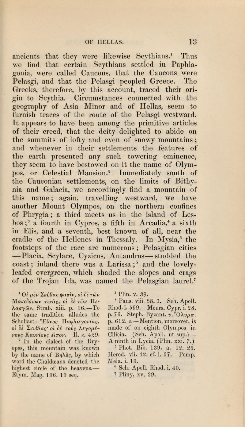 ancients that they were likewise Scythians.1 Tims we find that certain Scythians settled in Paplila- gonia, were called Caucons, that the Caucons were Pelasgi, and that the Pelasgi peopled Greece. The Greeks, therefore, by this account, traced their ori¬ gin to Scythia. Circumstances connected with the geography of Asia Minor and of Hellas, seem to furnish traces of the route of the Pelasgi westward. It appears to have been among the primitive articles of their creed, that the deity delighted to abide on the summits of lofty and even of snowy mountains ; and whenever in their settlements the features of the earth presented any such towering eminence, they seem to have bestowed on it the name of Olym- pos, or Celestial Mansion.2 Immediately south of the Caueonian settlements, on the limits of Bithy- nia and Galacia, we accordingly find a mountain of this name; again, travelling westward, we have another Mount Olympos, on the northern confines of Phrygia; a third meets us in the island of Les¬ bos ;3 a fourth in Cypros, a fifth in Arcadia,4 a sixth in Elis, and a seventh, best known of all, near the cradle of the Hellenes in Thessaly. In Mysia,5 the footsteps of the race are numerous ; Pelasgian cities — Placia, Scylace, Cyzicos, Antandros—studded the coast; inland there was a Larissa ;6 and the lovely- leafed evergreen, which shaded the slopes and crags of the Trojan Ida, was named the Pelasgian laurel.7 1 Ol fitv I!KvOctc (f&gt;cioiv, ol ce tlov MaKfOoVwv rtvag, oi ce tu&gt;v He- 'Kutrywv. Strab. xiii. p. 16.—To the same tradition alludes the Scholiast : EOcog TlatyXciyoviag, oi ce. Zcvdtag' oi ce rovg Xeyofie- vovg Kavviovg e’liroy. II. k. 429. 2 In the dialect of the Dry- opes, this mountain was known by the name of BrjXdg, by which word the Chaldseans denoted the highest circle of the heavens.— Etym. Mag. 196. 19 seq. 3 Plin. v. 39. 4 Paus. viii 38. 2. Sch. Apoll. Rhod. i. 599. Meurs. Cypr. i. 28. p. 76. Steph. Byzant. v.’'OXvf.nv. p. 612. e.—Mention, moreover, is made of an eighth Olympos in Cilicia. (Sch. Apoll. ut sup.)— A ninth in Lycia. (Plin. xxi. 7.) 5 Phot. Bib. 139. a. 12. 25. Herod, vii. 42. cf. i. 57. Pomp. Mela. i. 19. B Sch. Apoll. Rhod. i. 40. 7 Pliny, xv. 39.