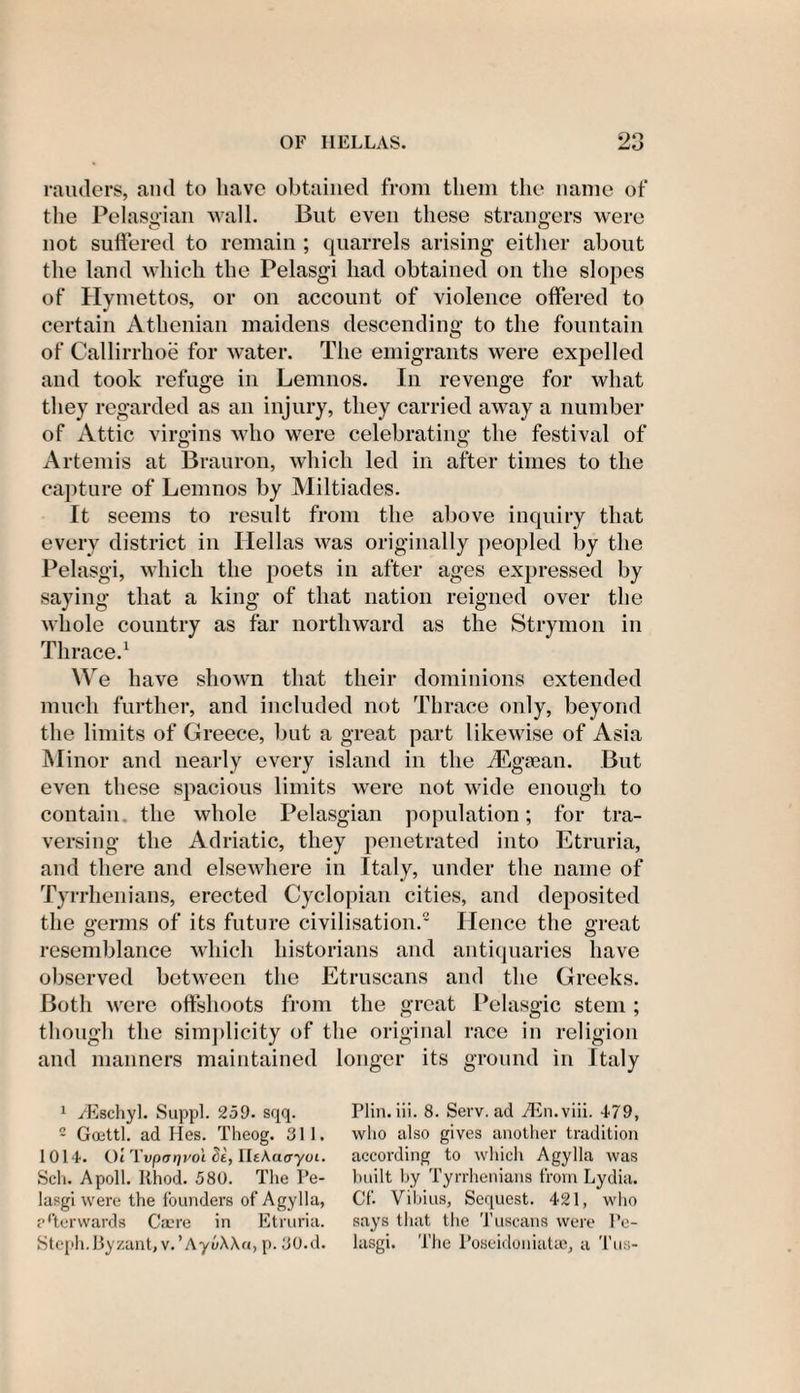 rauders, and to have obtained from them the name of the Pelasgian wall. But even these strangers were not suffered to remain ; quarrels arising either about the land which the Pelasgi had obtained on the slopes of Hymettos, or on account of violence offered to certain Athenian maidens descending to the fountain of Callirrhoe for water. The emigrants were expelled and took refuge in Lemnos. In revenge for what they regarded as an injury, they carried away a number of Attic virgins who were celebrating the festival of Artemis at Brauron, which led in after times to the capture of Lemnos by Miltiades. It seems to result from the above inquiry that every district in Hellas was originally peopled by the Pelasgi, which the poets in after ages expressed by saying that a king of that nation reigned over the whole country as far northward as the Strymon in Thrace.1 We have shown that their dominions extended much further, and included not Thrace only, beyond the limits of Greece, but a great part likewise of Asia Minor and nearly every island in the TEgtean. But even these spacious limits were not wide enough to contain the whole Pelasgian population; for tra¬ versing the Adriatic, they penetrated into Etruria, and there and elsewhere in Italy, under the name of Tyr rhenians, erected Cyclopian cities, and deposited the germs of its future civilisation.2 Hence the great resemblance which historians and antiquaries have observed between the Etruscans and the Greeks. Both were offshoots from the great Pelasgic stem ; though the simplicity of the original race in religion and manners maintained longer its ground in Italy 1 /Eschyl. Suppl. 259. sqq. c Goettl. ad Hes. Theog. 811. 1014. Ot Tvparjvo't. Si, HtAaayoi. Sch. Apoll. Rhod. 580. The Pe- lasgi were the founders of Agylla, afterwards Caere in Etruria. Steph.Byzant,v.’Ayo\\a, p. 80.d. Plin. iii. 8. Serv. ad ./En.viii. 479, who also gives another tradition according to which Agylla was built by Tyrrhenians from Lydia. Cf. Vibius, Sequest. 421, who says that the Tuscans were Pe¬ lasgi. The Poseidoniatae, a Tus-