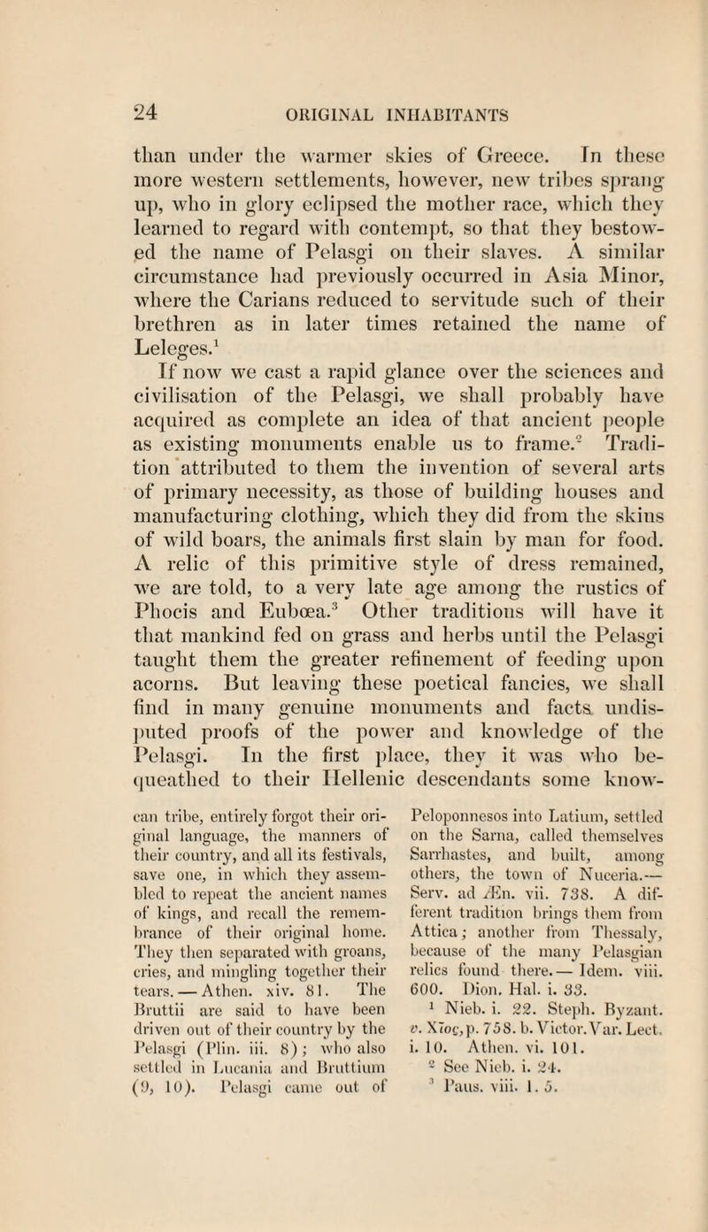 than under the warmer skies of Greece. In these more western settlements, however, new tribes sprang up, who in glory eclipsed the mother race, which they learned to regard with contempt, so that they bestow¬ ed the name of Pelasgi on their slaves. A similar circumstance had previously occurred in Asia Minor, where the Carians reduced to servitude such of their brethren as in later times retained the name of Leleges.1 If now we cast a rapid glance over the sciences and civilisation of the Pelasgi, we shall probably have acquired as complete an idea of that ancient people as existing monuments enable us to frame.2 Tradi¬ tion attributed to them the invention of several arts of primary necessity, as those of building houses and manufacturing clothing, which they did from the skins of wild boars, the animals first slain by man for food. A relic of this primitive style of dress remained, we are told, to a very late age among the rustics of Phocis and Euboea.3 Other traditions will have it that mankind fed on grass and herbs until the Pelasgi taught them the greater refinement of feeding upon acorns. But leaving these poetical fancies, we shall find in many genuine monuments and facts undis¬ puted proofs of the power and knowledge of the Pelasgi. In the first place, they it was who be¬ queathed to their Hellenic descendants some know- can tribe, entirely forgot their ori¬ ginal language, the manners of their country, and all its festivals, save one, in which they assem¬ bled to repeat the ancient names of kings, and recall the remem¬ brance of their original home. They then separated with groans, cries, and mingling together their tears. — Athen. xiv. 81. The Bruttii are said to have been driven out of their country by the Pelasgi (Plin. iii. 8); who also settled in Lucania and Bruttium (9, 10). Pelasgi came out of Peloponnesos into Latium, settled on the Sarna, called themselves Sarrhastes, and built, among others, the town of Nuceria.— Serv. ad zEn. vii. 738. A dif¬ ferent tradition brings them from Attica; another from Thessaly, because of the many Pelasgian relics found there.— Idem. viii. GOO. Dion. Hal. i. 33. 1 Nieb. i. 22. Steph. Byzant. v. X7of,p. 738. b. Victor.Var. Lect, i. 10. Athen. vi. 101. 2 See Nieb. i. 24. 3 Paus. viii. 1.3.