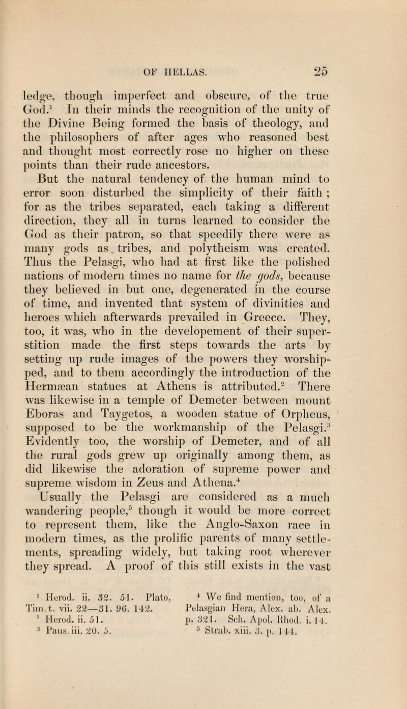 9n ledge, though imperfect and obscure, of the true God.1 In their minds the recognition of the unity of the Divine Being formed the basis of theology, and the philosophers of after ages who reasoned best and thought most correctly rose no higher on these points than their rude ancestors. But the natural tendency of the human mind to error soon disturbed the simplicity of their faith ; for as the tribes separated, each taking a different direction, they all in turns learned to consider the God as their patron, so that speedily there were as many gods as tribes, and polytheism was created. Thus the Pelasgi, who had at first like the polished nations of modern times no name for the gods, because they believed in but one, degenerated in the course of time, and invented that system of divinities and heroes which afterwards prevailed in Greece. They, too, it was, who in the developement of their super¬ stition made the first steps towards the arts by setting up rude images of the powers they worship¬ ped, and to them accordingly the introduction of the ITermsean statues at Athens is attributed.2 3 There was likewise in a temple of Demeter between mount Eboras and Taygetos, a wooden statue of Orpheus, supposed to be the workmanship of the Pelasgi.1 Evidently too, the worship of Demeter, and of all the rural gods grew up originally among them, as did likewise the adoration of supreme power and supreme wisdom in Zeus and Athena.4 Usually the Pelasgi are considered as a much wandering people,5 though it would be more correct to represent them, like the Anglo-Saxon race in modern times, as the prolific parents of many settle¬ ments, spreading widely, but taking root wherever they spread. A proof of this still exists in the vast 1 Herod, ii. 32. 51. Plato, 4 We find mention, too, of a Tim.t. vii. 22—31. 06. 142. Pelasgian Hera, Alex. ab. Alex. * Herod, ii. 51. p. 321. Sell. Apol. Rhod. i. 14.