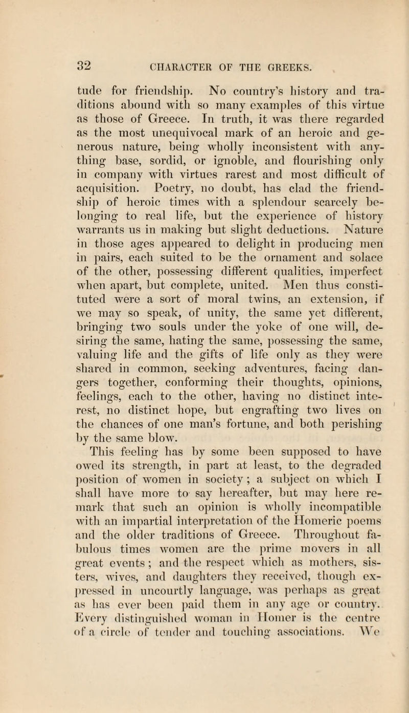 tucle for friendship. No country’s history and tra¬ ditions abound with so many examples of this virtue as those of Greece. In truth, it was there regarded as the most unequivocal mark of an heroic and ge¬ nerous nature, being wholly inconsistent with any¬ thing base, sordid, or ignoble, and flourishing only in company with virtues rarest and most difficult of acquisition. Poetry, no doubt, has clad the friend¬ ship of heroic times with a splendour scarcely be¬ longing to real life, but the experience of history warrants us in making but slight deductions. Nature in those ages appeared to delight in producing men in pairs, each suited to be the ornament and solace of the other, possessing different qualities, imjierfect when apart, but complete, united. Men thus consti¬ tuted were a sort of moral twins, an extension, if we may so speak, of unity, the same yet different, bringing two souls under the yoke of one will, de¬ siring the same, hating the same, possessing the same, valuing life and the gifts of life only as they were shared in common, seeking adventures, facing dan¬ gers together, conforming their thoughts, opinions, feelings, each to the other, having no distinct inte¬ rest, no distinct hope, but engrafting two lives on the chances of one man’s fortune, and both perishing by the same blow. This feeling has by some been supposed to have owed its strength, in part at least, to the degraded position of women in society; a subject on which I shall have more to say hereafter, but may here re¬ mark that such an opinion is wholly incompatible with an impartial interpretation of the Homeric poems and the older traditions of Greece. Throughout fa¬ bulous times women are the prime movers in all great events ; and the respect which as mothers, sis¬ ters, wives, and daughters they received, though ex¬ pressed in uncourtly language, was perhaps as great as has ever been paid them in any age or country. Every distinguished woman in Homer is the centre of a circle of tender and touching associations. We