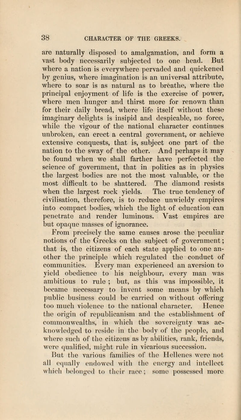 are naturally disposed to amalgamation, and form a vast body necessarily subjected to one head. But where a nation is everywhere pervaded and quickened by genius, where imagination is an universal attribute, where to soar is as natural as to breathe, where the principal enjoyment of life is the exercise of power, where men hunger and thirst more for renown than for their daily bread, where life itself without these imaginary delights is insipid and despicable, no force, while the vigour of the national character continues unbroken, can erect a central government, or achieve extensive conquests, that is, subject one part of the nation to the sway of the other. And perhaps it may be found when we shall farther have perfected the science of government, that in politics as in physics the largest bodies are not the most valuable, or the most difficult to be shattered. The diamond resists when the largest rock yields. The true tendency of civilisation, therefore, is to reduce unwieldy empires into compact bodies, which the light of education can penetrate and render luminous. Vast empires are but opaque masses of ignorance. From precisely the same causes arose the peculiar notions of the Greeks on the subject of government; that is, the citizens of each state applied to one an¬ other the principle which regulated the conduct of communities. Every man experienced an aversion to yield obedience to his neighbour, every man was ambitious to rule ; but, as this was impossible, it became necessary to invent some means by which public business could be carried on without offering too much violence to the national character. Hence the origin of republicanism and the establishment of commonwealths, in which the sovereignty was ac¬ knowledged to reside in the body of the people, and where such of the citizens as by abilities, rank, friends, were qualified, might rule in vicarious succession. But the various families of the Hellenes were not all equally endowed with the energy and intellect which belonged to their race; some possessed more