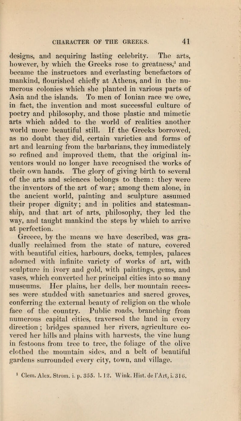 designs, and acquiring lasting celebrity. The arts, however, by which the Greeks rose to greatness,1 and became the instructors and everlasting benefactors of mankind, flourished chiefly at Athens, and in the nu¬ merous colonies which she planted in various parts of Asia and the islands. To men of Ionian race we owe, in fact, the invention and most successful culture of poetry and philosophy, and those plastic and mimetic arts which added to the world of realities another world more beautiful still. If the Greeks borrowed, as no doubt they did, certain varieties and forms of art and learning from the barbarians, they immediately so refined and improved them, that the original in¬ ventors would no longer have recognised the works of their own hands. The glory of giving birth to several of the arts and sciences belongs to them: they were the inventors of the art of war; among them alone, in the ancient world, painting and sculpture assumed their proper dignity; and in politics and statesman¬ ship, and that art of arts, philosophy, they led the way, and taught mankind the steps by which to arrive at perfection. Greece, by the means we have described, was gra¬ dually reclaimed from the state of nature, covered with beautiful cities, harbours, docks, temples, palaces adorned with infinite variety of works of art, with sculpture in ivory and gold, with paintings, gems, and vases, which converted her principal cities into so many museums. Her plains, her dells, her mountain reces¬ ses were studded with sanctuaries and sacred groves, conferring the external beauty of religion on the whole face of the country. Public roads, branching from numerous capital cities, traversed the land in every direction ; bridges spanned her rivers, agriculture co¬ vered her hills and plains with harvests, the vine hung in festoons from tree to tree, the foliage of the olive clothed the mountain sides, and a belt of beautiful gardens surrounded every city, town, and village. 1 Clem. Alex. Strom, i. p. 355. 1.12. Wink. Hist, de l’Art, i. 316.