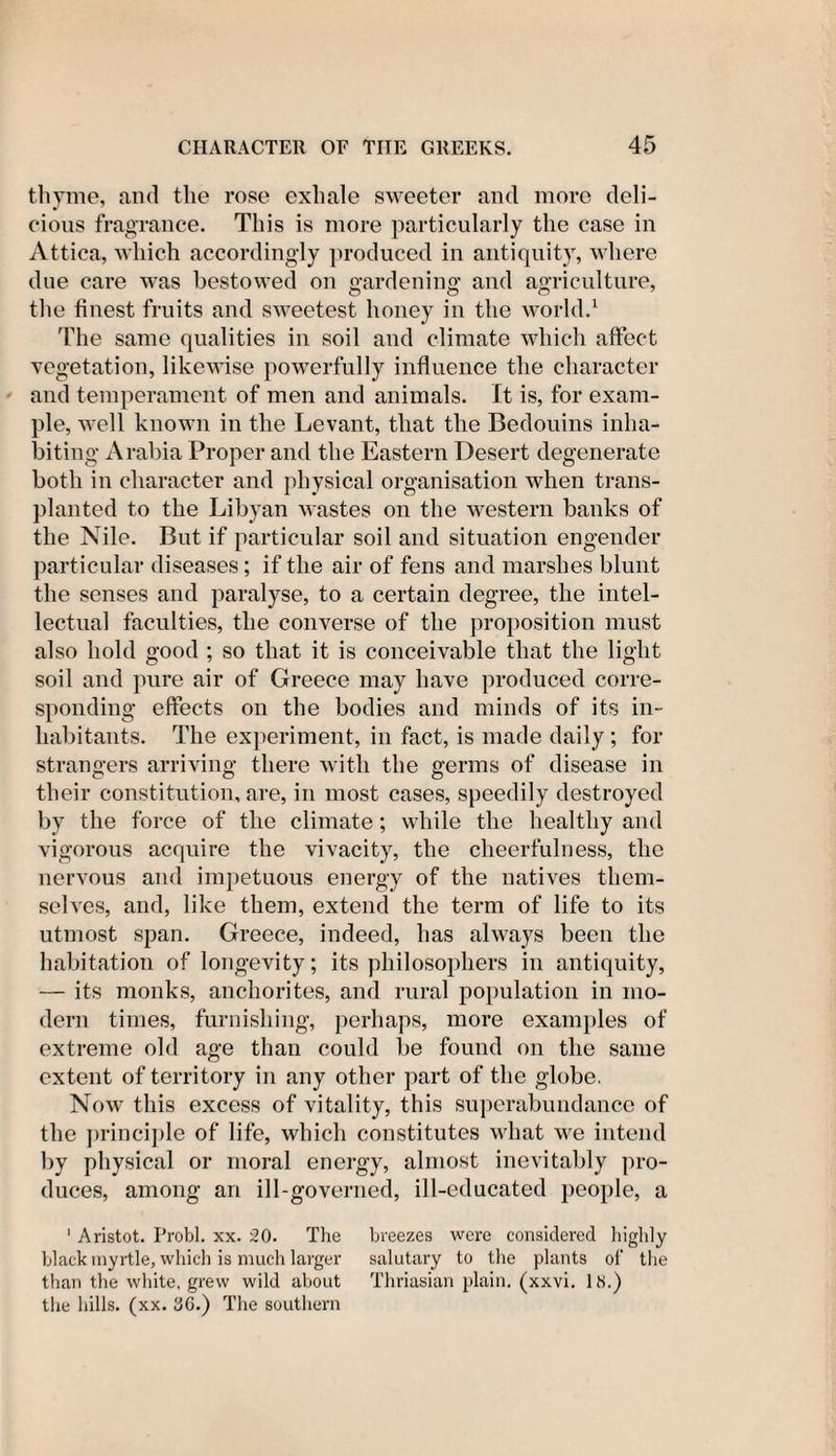 thyme, and the rose exhale sweeter and more deli¬ cious fragrance. This is more particularly the case in Attica, which accordingly produced in antiquity, where due care was bestowed on gardening and agriculture, the finest fruits and sweetest honey in the world.1 The same qualities in soil and climate which affect vegetation, likewise powerfully influence the character and temperament of men and animals. It is, for exam¬ ple, well known in the Levant, that the Bedouins inha¬ biting Arabia Proper and the Eastern Desert degenerate both in character and physical organisation when trans¬ planted to the Libyan wastes on the western banks of the Nile. But if particular soil and situation engender particular diseases; if the air of fens and marshes blunt the senses and paralyse, to a certain degree, the intel¬ lectual faculties, the converse of the proposition must also hold good ; so that it is conceivable that the light soil and pure air of Greece may have produced corre¬ sponding effects on the bodies and minds of its in¬ habitants. The experiment, in fact, is made daily; for strangers arriving there with the germs of disease in their constitution, are, in most cases, speedily destroyed by the force of the climate; while the healthy and vigorous acquire the vivacity, the cheerfulness, the nervous and impetuous energy of the natives them¬ selves, and, like them, extend the term of life to its utmost span. Greece, indeed, has always been the habitation of longevity; its philosophers in antiquity, — its monks, anchorites, and rural population in mo¬ dern times, furnishing, perhaps, more examples of extreme old age than could be found on the same extent of territory in any other part of the globe, Now this excess of vitality, this superabundance of the principle of life, which constitutes what we intend by physical or moral energy, almost inevitably pro¬ duces, among an ill-governed, ill-educated people, a 1 Aristot. Probl. xx. 20. The breezes were considered highly black myrtle, which is much larger salutary to the plants of the than the white, grew wild about Thriasian plain, (xxvi. IN.) the hills, (xx. 3G.) The southern