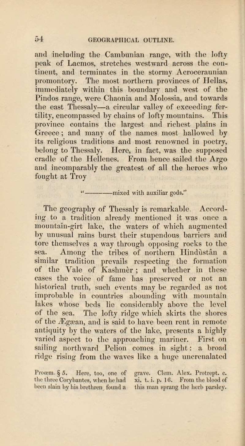 and including the Cambunian range, with the lofty peak of Lacmos, stretches westward across the con¬ tinent, and terminates in the stormy Acroceraunian promontory. The most northern provinces of Hellas, immediately within this boundary and west of the Pindos range, were Chaonia and Molossia, and towards the east Thessaly—a circular valley of exceeding fer¬ tility, encompassed by chains of lofty mountains. This province contains the largest and richest plains in Greece ; and many of the names most hallowed by its religious traditions and most renowned in poetry, belong to Thessaly. Here, in fact, was the supposed cradle of the Hellenes. From hence sailed the Argo and incomparably the greatest of all the heroes who fought at Troy “-mixed with auxiliar gods.” The geography of Thessaly is remarkable. Accord¬ ing to a tradition already mentioned it was once a mountain-girt lake, the waters of which augmented by unusual rains burst their stupendous barriers and tore themselves a way through opposing rocks to the sea. Among the tribes of northern Hindustan a similar tradition prevails respecting the formation of the Vale of Kaslimer ; and whether in these cases the voice of fame has preserved or not an historical truth, such events may be regarded as not improbable in countries abounding with mountain lakes whose beds lie considerably above the level of the sea. The lofty ridge which skirts the shores of the iEga)an, and is said to have been rent in remote antiquity by the waters of the lake, presents a highly varied aspect to the approaching mariner. First on sailing northward Pelion comes in sight : a broad ridge rising from the waves like a huge uncrenalated Prooem. § 5. Here, too, one of grave. Clem. Alex. Protrept. c. the three Corybantes, when he had xi. t. i. p. 1 (5. From the blood of been slain by his brethren found a this man sprang the herb parsley.