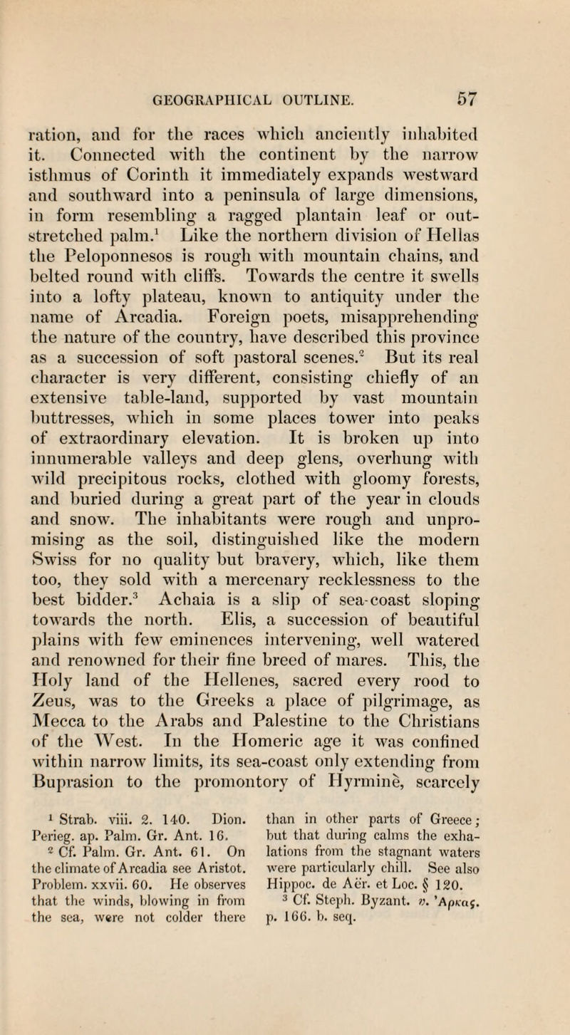 ration, and for the races which anciently inhabited it. Connected with the continent by the narrow isthmus of Corinth it immediately expands westward and southward into a peninsula of large dimensions, in form resembling a ragged plantain leaf or out¬ stretched palm.1 Like the northern division of Hellas the Peloponnesos is rough with mountain chains, and belted round with cliffs. Towards the centre it swells into a lofty plateau, known to antiquity under the name of Arcadia. Foreign poets, misapprehending the nature of the country, have described this province as a succession of soft pastoral scenes.2 But its real character is very different, consisting chiefly of an extensive table-land, supported by vast mountain buttresses, which in some places tower into peaks of extraordinary elevation. It is broken up into innumerable valleys and deep glens, overhung with wild precipitous rocks, clothed with gloomy forests, and buried during a great part of the year in clouds and snow. The inhabitants were rough and unpro¬ mising as the soil, distinguished like the modern Swiss for no quality but bravery, which, like them too, they sold with a mercenary recklessness to the best bidder.3 Achaia is a slip of sea-coast sloping towards the north. Elis, a succession of beautiful plains with few eminences intervening, well watered and renowned for their fine breed of mares. This, the Holy land of the Hellenes, sacred every rood to Zeus, was to the Greeks a place of pilgrimage, as Mecca to the Arabs and Palestine to the Christians of the West. In the Homeric age it was confined within narrow limits, its sea-coast only extending from Buprasion to the promontory of Hyrmine, scarcely 1 Strab. viii. 2. 140. Dion. Perieg. ap. Palm. Gr. Ant. 1G. 2 Cf. Palm. Gr. Ant. 61. On the climate of Arcadia see Aristot. Problem, xxvii. 60. He observes that the winds, blowing in from the sea, were not colder there than in other parts of Greece ; but that during calms the exha¬ lations from the stagnant waters were particularly chill. See also Hippoc. de Aer. et Loc. § 120. 3 Cf. Steph. Byzant. n. 'ApKaf. p. 166. b. seq.