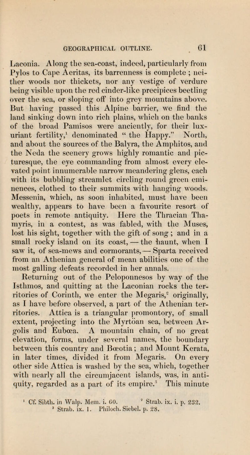 Laconia. Along tlie sea-coast, indeed, particularly from Pylos to Cape Aeritas, its barrenness is complete ; nei¬ ther woods nor thickets, nor any vestige of verdure being visible upon the red cinder-like precipices beetling- over the sea, or sloping off into grey mountains above. But having passed this Alpine barrier, we find the land sinking down into rich plains, which on the banks of the broad Pamisos were anciently, for their lux¬ uriant fertility,1 denominated “ the Happy.” North, and about the sources of the Balyra, the Amphitos, and the Neda the scenery grows highly romantic and pic¬ turesque, the eye commanding from almost every ele¬ vated point innumerable narrow meandering glens, each with its bubbling streamlet circling round green emi¬ nences, clothed to their summits with hanging woods. Messenia, which, as soon inhabited, must have been wealthy, appears to have been a favourite resort of poets in remote antiquity. Here the Thracian Tha- myris, in a contest, as was fabled, with the Muses, lost his sight, together with the gift of song ; and in a small rocky island on its coast, — the haunt, when I saw it, of sea-mews and cormorants,— Sparta received from an Athenian general of mean abilities one of the most galling defeats recorded in her annals. Returning out of the Peloponnesos by way of the Istlimos, and quitting at the Laconian rocks the ter¬ ritories of Corinth, we enter the Megaris,2 originally, as I have before observed, a part of the Athenian ter¬ ritories. Attica is a triangular promontory, of small extent, projecting into the Myrtban sea, between Ar- golis and Euboea. A mountain chain, of no great elevation, forms, under several names, the boundary between this country and Boeotia; and Mount Kerata, in later times, divided it from Megaris. On every other side Attica is washed by the sea, which, together with nearly all the circumjacent islands, was, in anti¬ quity, regarded as a part of its empire.1 This minute 1 Cf. Sibth. in Walp. Mem. i. GO.  Strab. ix. i. p. 3 Strab. ix. 1. Philoch. Siebel. p. 28. 232.