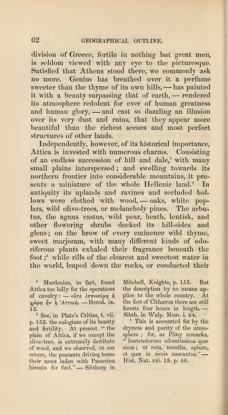 division of Greece, fertile in nothing but great men, is seldom viewed with any eye to the picturesque. Satisfied that Athens stood there, we commonly ask no more. Genius has breathed over it a perfume sweeter than the thyme of its own hills, — has painted it with a beauty surpassing that of earth, — rendered its atmosphere redolent for ever of human greatness and human glory, — and cast so dazzling an illusion over its very dust and ruins, that they appear more beautiful than the richest scenes and most perfect structures of other lands. Independently, however, of its historical importance, Attica is invested with numerous charms. Consisting of an endless succession of hill and dale,1 with many small plains interspersed; and swelling towards its northern frontier into considerable mountains, it pre¬ sents a miniature of the whole Hellenic land.2 In antiquity its uplands and ravines and secluded hol¬ lows were clothed with wood, — oaks, white pop¬ lars, wild olive-trees, or melancholy pines. The arbu¬ tus, the agnus castus, wild pear, heath, lentisk, and other flowering shrubs decked its hill-sides and glens; on the brow of every eminence wild thyme, sweet maijoram, with many different kinds of odo¬ riferous plants exhaled their fragrance beneath the foot ;3 while rills of the clearest and sweetest water in the world, leaped down the rocks, or conducted their 1 Mardonius, in fact, found Attica too hilly for the operations of cavalry: — ovts imrarr 1/11] &gt;'/ X^P1! »/&gt;' V ’Attiki'i. —Herod, ix. 13. 2 See, in Plato’s Critias, t. vii. p. 153. the eulogium of its beauty and fertility. At present “ the plain of Attica, if we except the olive-tree, is extremely destitute of wood, and we observed, on our return, the peasants driving home their asses laden with Passerina hirsuta for fuel.” — Sihthorp in Mitchell, Knights, p. 155. But the description by no means ap¬ plies to the whole country. At the foot of Cithseron there are still forests four hours in length. — Sibth. in Walp. Mem. i. 64. 3 This is accounted for by the dryness and purity of the atmo¬ sphere ; for, as Pliny remarks, “ hortensiorum odoratissima quse sicca; ut ruta, mentha, apium, et qua3 in siccis nascantur. — Hist. Nat. xxi. 18. p. 46.