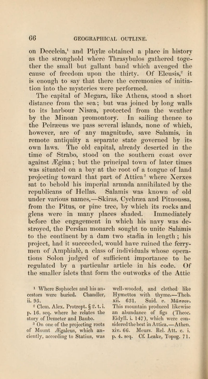 on Deceleia,1 and Phyla? obtained a place in history as the stronghold where Thrasybnlos gathered toge¬ ther the small but gallant band which avenged the cause of freedom upon the thirty. Of Eleusis,2 it is enough to say that there the ceremonies of initia¬ tion into the mysteries were performed. The capital of Megara, like Athens, stood a short distance from the sea; but was joined by long walls to its harbour Nissea, protected from the weather by the Minoan promontory. In sailing thence to the Peirseeus we pass several islands, none of which, however, are of any magnitude, save Salamis, in remote antiquity a separate state governed by its own laws. The old capital, already deserted in the time of Strabo, stood on the southern coast over against iEgina; but the principal town of later times was situated on a bay at the root of a tongue of land projecting toward that part of Attica3 where Xerxes sat to behold his imperial armada annihilated by the republicans of ITellas. Salamis was known of old under various names,—Skiras, Cyclirsea and Pituoussa, from the Pitus, or pine tree, by which its rocks and glens were in many places shaded. Immediately before the engagement in which his navy was de¬ stroyed, the Persian monarch sought to unite Salamis to the continent by a dam two stadia in length ; his project, had it succeeded, would have ruined the ferry¬ men of Ampliiale, a class of individuals whose opera¬ tions Solon judged of sufficient importance to be regulated by a particular article in his code. Of the smaller islets that form the outworks of the Attic 1 Where Sophocles and his an¬ cestors were buried. Chandler, ii. 95. 2 Clem. Alex. Protrept. § 2. t. i. p. 10. seq. where he relates the story of Demeter and Baubo. 3 On one of the projecting roots of Mount iEgaleus, which an¬ ciently, according to Statius, was well-wooded, and clothed like Hymettos with thyme.—Theb. xii. 631. Suid. v. This mountain produced likewise an abundance of figs (Theoc. Eidyll. i. 147), which were con¬ sidered the best in Attica.—Athen. xiv. GG. Meurs. Rel. Att. c. i. p. 4. seq. Cf. Leake, Topog. 71.