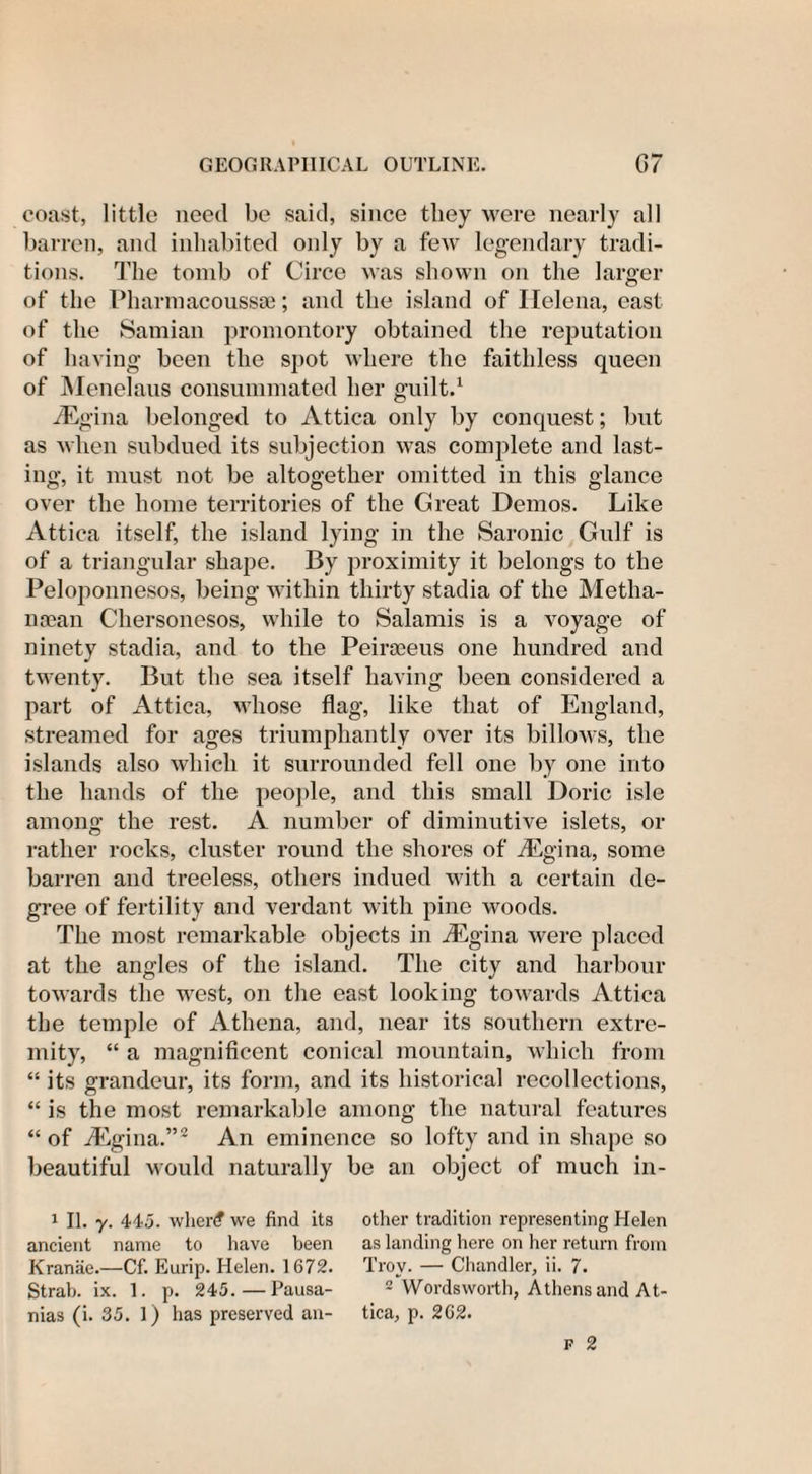 coast, little need be said, since they were nearly all barren, and inhabited only by a feAv legendary tradi¬ tions. The tomb of Circe was shown on the larger of the Pharmacoussae; and the island of Helena, cast of the Samian promontory obtained the reputation of having been the spot where the faithless queen of Menelaus consummated her guilt.1 iEgina belonged to Attica only by conquest; but as when subdued its subjection was complete and last¬ ing, it must not be altogether omitted in this glance over the home territories of the Great Demos. Like Attica itself, the island lying in the Saronic Gulf is of a triangular shape. By proximity it belongs to the Peloponnesos, being within thirty stadia of the Metha- naean Chersonesos, while to Salamis is a voyage of ninety stadia, and to the Peirseeus one hundred and twenty. But the sea itself having been considered a part of Attica, whose flag, like that of England, streamed for ages triumphantly over its billows, the islands also which it surrounded fell one by one into the hands of the people, and this small Doric isle among the rest. A number of diminutive islets, or rather rocks, cluster round the shores of /Eg in a, some barren and treeless, others indued with a certain de¬ gree of fertility and verdant with pine woods. The most remarkable objects in /Egina were placed at the angles of the island. The city and harbour towards the west, on the east looking towards Attica the temple of Athena, and, near its southern extre¬ mity, “ a magnificent conical mountain, which from “ its grandeur, its form, and its historical recollections, “ is the most remarkable among the natural features “ of Angina.”2 An eminence so lofty and in shape so beautiful would naturally be an object of much in- 1 II. y. 445. wher£ we find its ancient name to have been Kranae.—Cf. Eurip. Helen. 1672. Strab. ix. 1. p. 245. — Pausa- nias (i. 35. 1) has preserved an¬ other tradition representing Helen as landing here on her return from Troy. — Chandler, ii. 7. 2 Wordsworth, Athens and At¬ tica, p. 262.