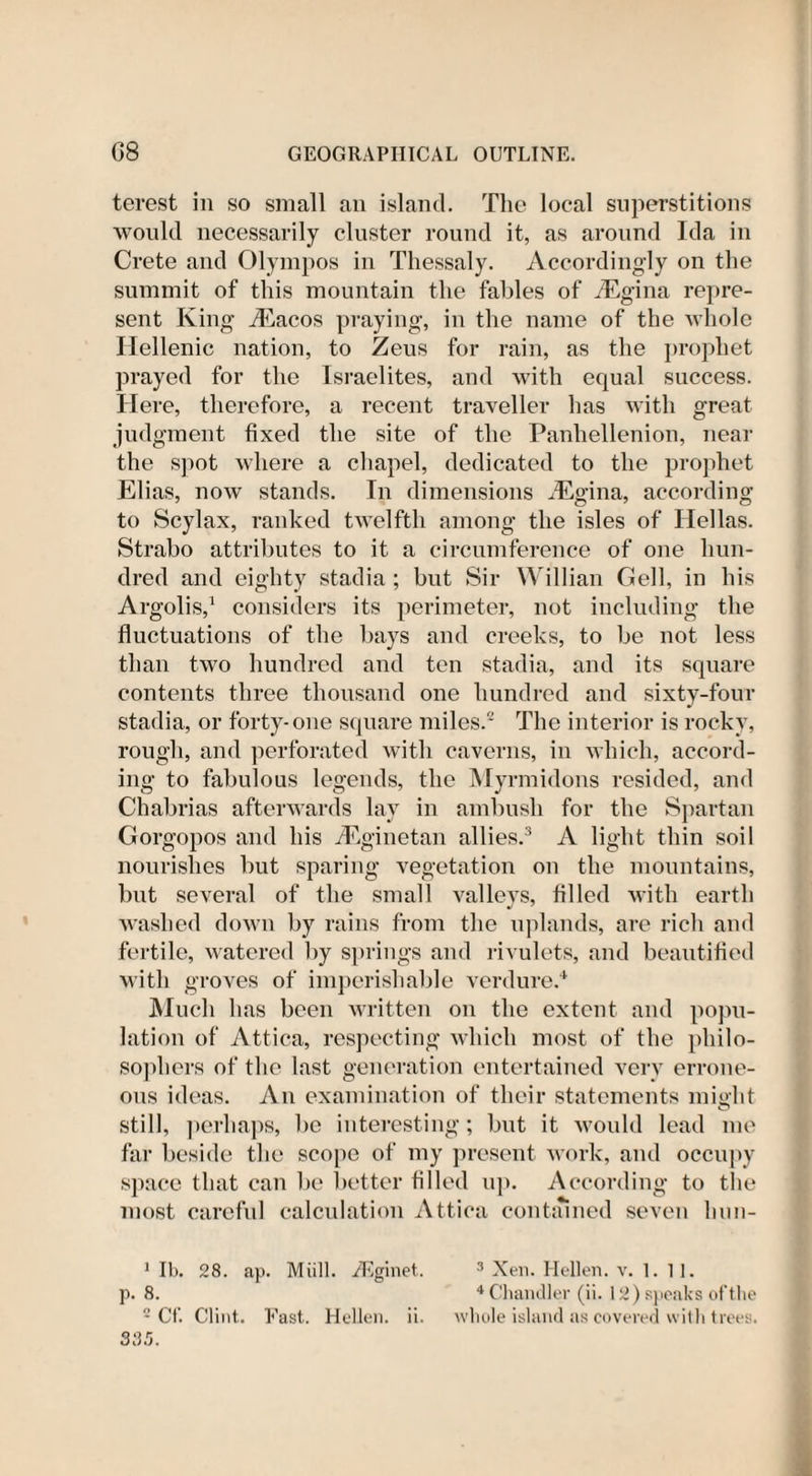 terest in so small an island. The local superstitions would necessarily cluster round it, as around Ida in Crete and Olympos in Thessaly. Accordingly on the summit of this mountain the fables of iEgina repre¬ sent King iEacos praying, in the name of the whole Hellenic nation, to Zeus for rain, as the prophet prayed for the Israelites, and with equal success. Here, therefore, a recent traveller has with great judgment fixed the site of the Panhellenion, near the spot where a chapel, dedicated to the prophet Elias, now stands. In dimensions iEgina, according to Scylax, ranked twelfth among the isles of Hellas. Strabo attributes to it a circumference of one hun¬ dred and eighty stadia ; but Sir Willian Gell, in his Argolis,1 considers its perimeter, not including the fluctuations of the bays and creeks, to be not less than two hundred and ten stadia, and its square contents three thousand one hundred and sixty-four stadia, or forty-one square miles.2 The interior is rocky, rough, and perforated with caverns, in which, accord¬ ing to fabulous legends, the Myrmidons resided, and Chabrias afterwards lay in ambush for the Spartan Gorgopos and his iEginetan allies.3 A light thin soil nourishes but sparing vegetation on the mountains, but several of the small valleys, filled with earth washed down by rains from the uplands, are rich and fertile, watered by springs and rivulets, and beautified with groves of imperishable verdure.4 Much has been written on the extent and popu¬ lation of Attica, respecting which most of the philo¬ sophers of the last generation entertained very errone¬ ous ideas. An examination of their statements might still, perhaps, be interesting; but it would lead me far beside the scope of my present work, and occupy space that can be better filled up. According to the most careful calculation Attica contained seven lmn- 1 lb. 28. ap. Mull. TEginet. 3 Xen. Hellen. v. 1. 11. p. 8. 4 Chandler (ii. 12) speaks of the 2 Cf. Clint. Fast. Hellen. ii. whole island as covered with trees. 385.