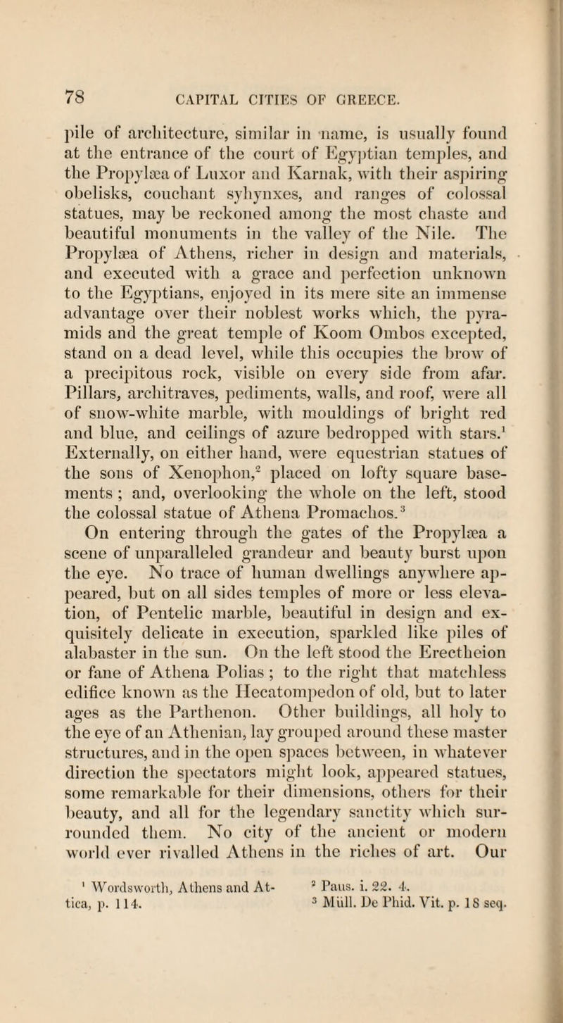 pile of architecture, similar in name, is usually found at the entrance of the court of Egyptian temples, and the Propylsea of Luxor and Karnak, with their aspiring obelisks, couchant syhynxes, and ranges of colossal statues, may be reckoned among the most chaste and beautiful monuments in the valley of the Nile. The Propylaea of Athens, richer in design and materials, and executed with a grace and perfection unknown to the Egyptians, enjoyed in its mere site an immense advantage over their noblest works which, the pyra¬ mids and the great temple of Koom Ombos excepted, stand on a dead level, while this occupies the brow of a precipitous rock, visible on every side from afar. Pillars, architraves, pediments, walls, and roof, were all of snow-white marble, with mouldings of bright red and blue, and ceilings of azure bedropped with stars.1 Externally, on either hand, were equestrian statues of the sons of Xenophon,2 placed on lofty square base¬ ments ; and, overlooking the whole on the left, stood the colossal statue of Athena Promachos.3 On entering through the gates of the Propylaea a scene of unparalleled grandeur and beauty burst upon the eye. No trace of human dwellings anywhere ap¬ peared, but on all sides temples of more or less eleva¬ tion, of Pentelic marble, beautiful in design and ex¬ quisitely delicate in execution, sparkled like piles of alabaster in the sun. On the left stood the Erectheion or fane of Athena Polias ; to the right that matchless edifice known as the Hecatompedon of old, but to later ages as the Parthenon. Other buildings, all holy to the eye of an Athenian, lay grouped around these master structures, and in the open spaces between, in whatever direction the spectators might look, appeared statues, some remarkable for their dimensions, others for their beauty, and all for the legendary sanctity which sur¬ rounded them. No city of the ancient or modern world ever rivalled Athens in the riches of art. Our 1 Wordsworth, Athens and At tica, p. 114. 5 Pans. i. 22. 4. 3 Miill. De Phid. Vit. p. IS seq.