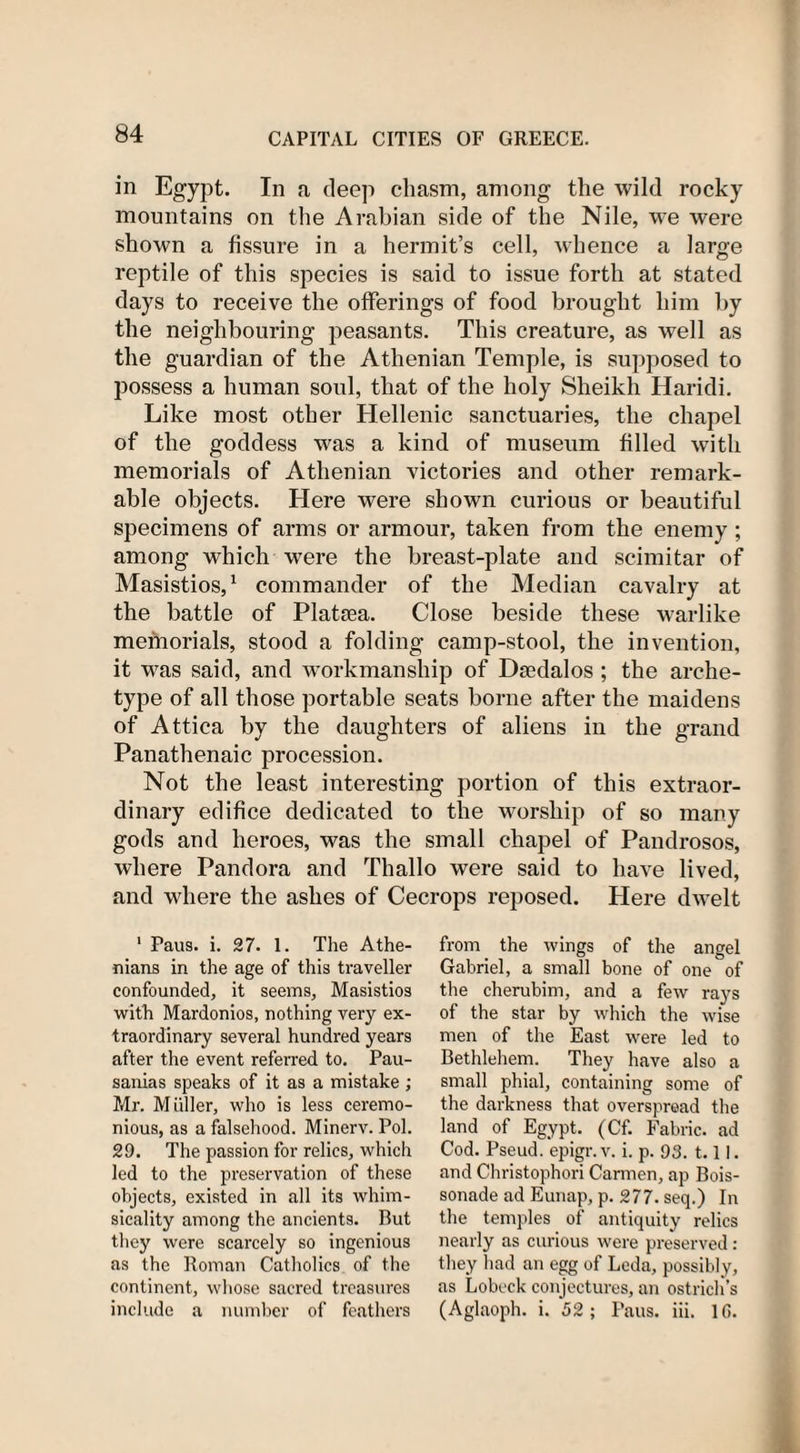 in Egypt. In a, deep chasm, among the wild rocky mountains on the Arabian side of the Nile, we were shown a fissure in a hermit’s cell, whence a large reptile of this species is said to issue forth at stated days to receive the offerings of food brought him by the neighbouring peasants. This creature, as well as the guardian of the Athenian Temple, is supposed to possess a human soul, that of the holy Sheikh Haridi. Like most other Hellenic sanctuaries, the chapel of the goddess was a kind of museum filled with memorials of Athenian victories and other remark¬ able objects. Here were shown curious or beautiful specimens of arms or armour, taken from the enemy; among which were the breast-plate and scimitar of Masistios,1 commander of the Median cavalry at the battle of Plataea. Close beside these warlike memorials, stood a folding camp-stool, the invention, it was said, and workmanship of Dsedalos ; the arche¬ type of all those portable seats borne after the maidens of Attica by the daughters of aliens in the grand Panathenaic procession. Not the least interesting portion of this extraor¬ dinary edifice dedicated to the worship of so many gods and heroes, was the small chapel of Pandrosos, where Pandora and Thallo were said to have lived, and where the ashes of Cecrops reposed. Here dwelt 1 Paus. i. 27. 1. The Athe¬ nians in the age of this traveller confounded, it seems, Masistios with Mardonios, nothing very ex¬ traordinary several hundred years after the event referred to. Pau- sanias speaks of it as a mistake; Mr. Muller, who is less ceremo¬ nious, as a falsehood. Minerv. Pol. 29. The passion for relics, which led to the preservation of these objects, existed in all its whim¬ sicality among the ancients. Rut they were scarcely so ingenious as the Roman Catholics of the continent, whose sacred treasures include a number of feathers from the wings of the angel Gabriel, a small bone of one of the cherubim, and a few rays of the star by which the wise men of the East were led to Bethlehem. They have also a small phial, containing some of the darkness that overspread the land of Egypt. (Cf. Fabric, ad Cod. Pseud, epigr.v. i. p. 93. 1.1 i. and Christophori Carmen, ap Bois- sonade ad Eunap, p. 277. seq.) In the temples of antiquity relics nearly as curious were preserved : they had an egg of Leda, possibly, as Lobeck conjectures, an ostrich’s (Aglaoph. i. 52; Paus. iii. 10.