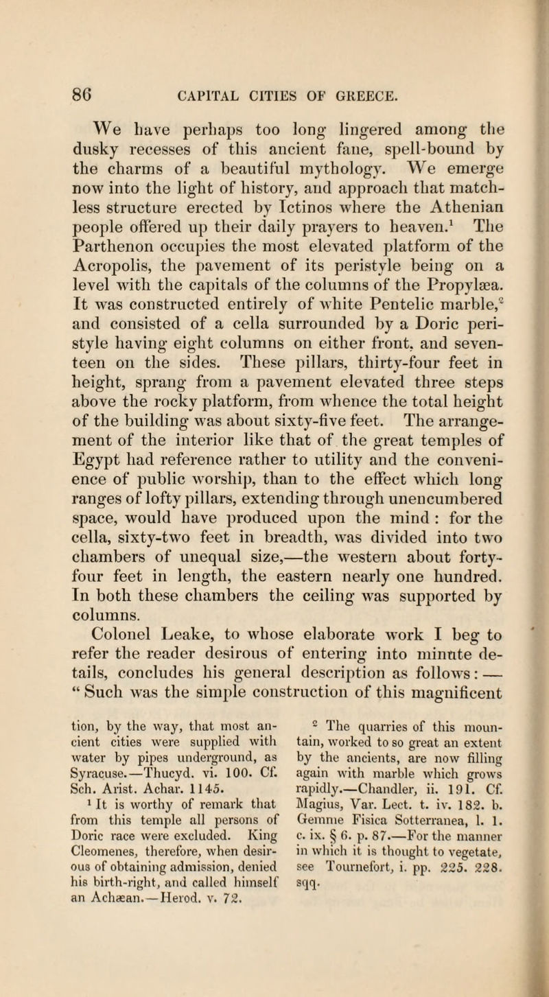 We have perhaps too long lingered among the dusky recesses of this ancient fane, spell-bound by the charms of a beautiful mythology. We emerge now into the light of history, and approach that match¬ less structure erected by Ictinos where the Athenian people offered up their daily prayers to heaven.1 The Parthenon occupies the most elevated platform of the Acropolis, the pavement of its peristyle being on a level with the capitals of the columns of the Propylsea. It was constructed entirely of white Pentelic marble, and consisted of a cella surrounded by a Doric peri¬ style having eight columns on either front, and seven¬ teen on the sides. These pillars, thirty-four feet in height, sprang from a pavement elevated three steps above the rocky platform, from whence the total height of the building was about sixty-five feet. The arrange¬ ment of the interior like that of the great temples of Egypt had reference rather to utility and the conveni¬ ence of public worship, than to the effect which long ranges of lofty pillars, extending through unencumbered space, would have produced upon the mind : for the cella, sixty-two feet in breadth, was divided into two chambers of unequal size,—the western about forty- four feet in length, the eastern nearly one hundred. In both these chambers the ceiling was supported by columns. Colonel Leake, to whose elaborate work I beg to refer the reader desirous of entering into minute de¬ tails, concludes his general description as follows: — “ Such was the simple construction of this magnificent tion, by the way, that most an¬ cient cities were supplied with water by pipes underground, as Syracuse.—Thucyd. vi. 100. Cf. Sch. Arist. Achar. 1145. 1 It is worthy of remark that from this temple all persons of Doric race were excluded. King Cleomenes, therefore, when desir¬ ous of obtaining admission, denied his birth-right, and called himself an Achaean. —Herod, v. 72. 2 The quarries of this moun¬ tain, worked to so great an extent by the ancients, are now filling again with marble which grows rapidly—Chandler, ii. 191. Cf. Magius, Var. Lect. t. iv. 182. b. Gemme Fisica Sotterranea, 1. 1. c. ix. § 6. p. 87—For the manner in which it is thought to vegetate, see Tournefort, i. pp. 225. 228. sqq.