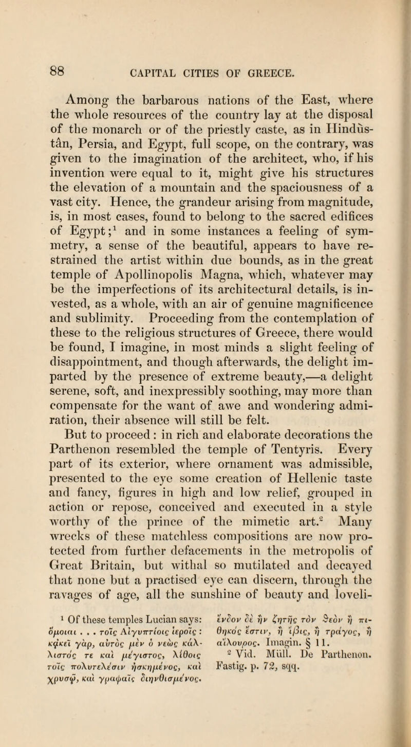 Among the barbarous nations of the East, where the whole resources of the country lay at the disposal of the monarch or of the priestly caste, as in Hindus¬ tan, Persia, and Egypt, full scope, oil the contrary, was given to the imagination of the architect, who, if his invention were equal to it, might give his structures the elevation of a mountain and the spaciousness of a vast city. Hence, the grandeur arising from magnitude, is, in most cases, found to belong to the sacred edifices of Egypt;1 and in some instances a feeling of sym¬ metry, a sense of the beautiful, appears to have re¬ strained the artist within due bounds, as in the great temple of Apollinopolis Magna, which, whatever may be the imperfections of its architectural details, is in¬ vested, as a whole, with an air of genuine magnificence and sublimity. Proceeding from the contemplation of these to the religious structures of Greece, there would be found, I imagine, in most minds a slight feeling of disappointment, and though afterwards, the delight im¬ parted by the presence of extreme beauty,—a delight serene, soft, and inexpressibly soothing, may more than compensate for the want of awe and wondering admi¬ ration, their absence will still be felt. But to proceed : in rich and elaborate decorations the Parthenon resembled the temple of Tentyris. Every part of its exterior, where ornament was admissible, presented to the eye some creation of Hellenic taste and fancy, figures in high and low relief, grouped in action or repose, conceived and executed in a style worthy of the prince of the mimetic art. Many wrecks of these matchless compositions are now pro¬ tected from further defacements in the metropolis of Great Britain, but withal so mutilated and decayed that none but a practised eye can discern, through the ravages of age, all the sunshine of beauty and loveli- 1 Of these temples Lucian says: opium . . . to~iq Aiyvnrioig lepo'ig : KfKci yap, uvtoq pev 6 veuig KaX- Xioroc re cat peyiarog, XIOoig rolg ■JToXvreXeoiv i)&lt;TKi)pevog, cat X(&gt;vaV&gt; KUL ypo0®uc Zir)vQiopevOQ' tvdov c)£ r\v tqrijg rov Bedv i) tti- n / *' * n t i * oijkoq ttjTiv, ii ipig, i/ rpayog, j; a'iXovpoC' Imagin. § 11. 2 Vid. Mull. De Parthenon. Fastig. p. 72, sqq.