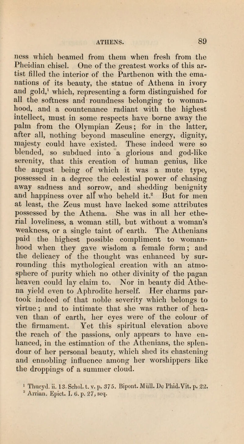 ness which beamed from them when fresh from the Pheidian chisel. One of the greatest works of this ar¬ tist filled the interior of the Parthenon with the ema¬ nations of its beauty, the statue of Athena in ivory and gold,1 which, representing a form distinguished for all the softness and roundness belonging to woman¬ hood, and a countenance radiant with the highest intellect, must in some respects have borne away the palm from the Olympian Zeus; for in the latter, after all, nothing beyond masculine energy, dignity, majesty could have existed. These indeed were so blended, so subdued into a glorious and god-like serenity, that this creation of human genius, like the august being of which it was a mute type, possessed in a degree the celestial power of chasing away sadness and sorrow, and shedding benignity and happiness over alf who beheld it.2 But for men at least, the Zeus must have lacked some attributes possessed by the Athena. She was in all her ethe- rial loveliness, a woman still, but without a woman’s weakness, or a single taint of earth. The Athenians paid the highest possible compliment to woman¬ hood when they gave wdsdom a female form; and the delicacy of the thought was enhanced by sur¬ rounding this mythological creation with an atmo¬ sphere of purity which no other divinity of the pagan heaven could lay claim to. Nor in beauty did Athe¬ na yield even to Aphrodite herself. Her charms par¬ took indeed of that noble severity which belongs to virtue; and to intimate that she was rather of hea¬ ven than of earth, her eyes were of the colour of the firmament. Yet this spiritual elevation above the reach of the passions, only appears to have en¬ hanced, in the estimation of the Athenians, the splen¬ dour of her personal beauty, which shed its chastening and ennobling influence among her worshippers like the droppings of a summer cloud. 1 Thucyd. ii. 13-Schol. t. v. p. 375. Bipont. Mull. De Phid.Vit. p. 22. 2 Arrian. Epict. I. (j. p. 27, seq.