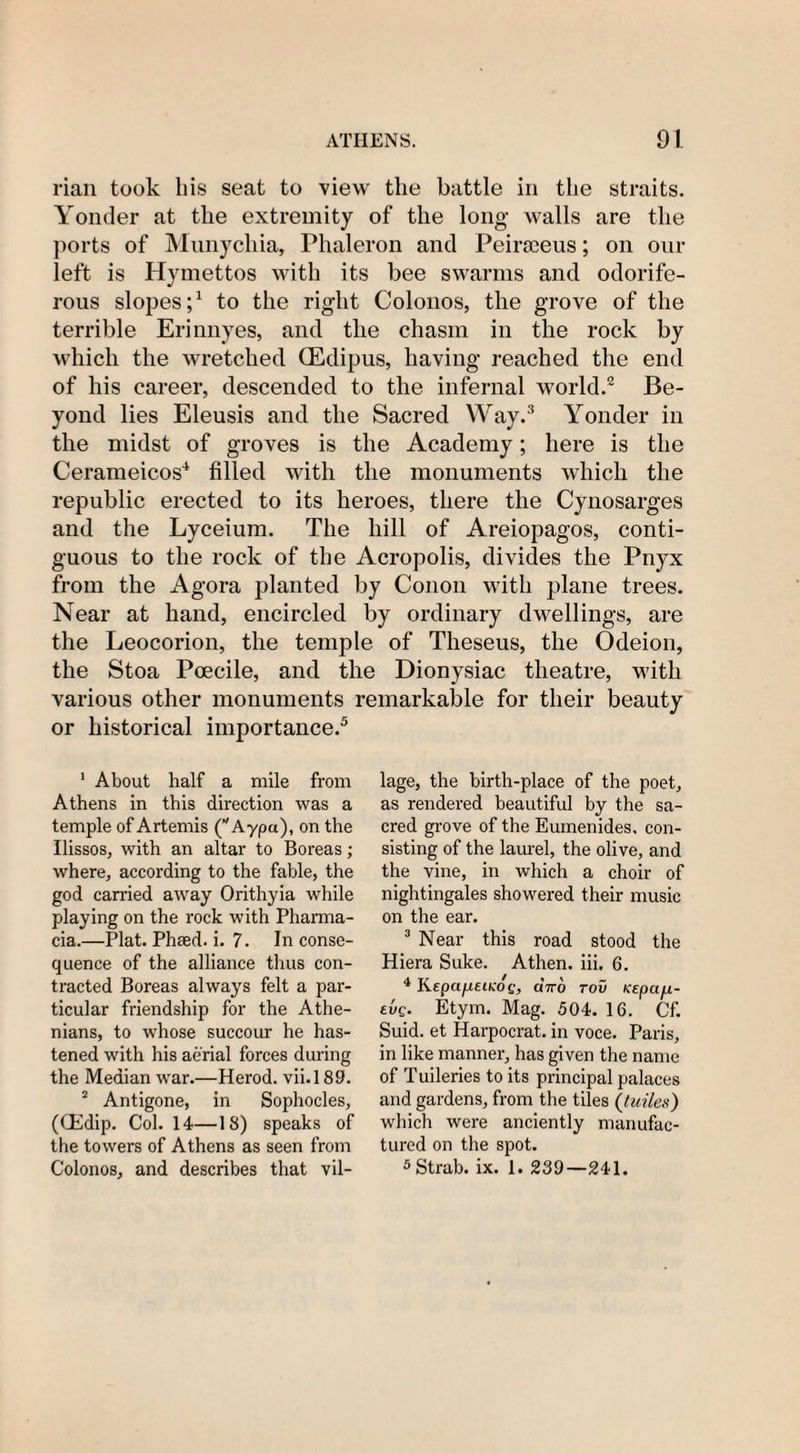 rian took bis seat to view the battle in the straits. Yonder at the extremity of the long- walls are the ports of Munycliia, Phaleron and Peirsceus; on our left is Hymettos with its bee swarms and odorife¬ rous slopes;1 to the right Colonos, the grove of the terrible Erinnyes, and tlie chasm in the rock by which the wretched (Edipus, having reached the end of his career, descended to the infernal world.2 Be¬ yond lies Eleusis and the Sacred Way.3 Yonder in the midst of groves is the Academy; here is the Cerameicos4 filled with the monuments which the republic erected to its heroes, there the Cynosarges and the Lyceium. The hill of Areiopagos, conti¬ guous to the rock of the Acropolis, divides the Pnyx from the Agora planted by Conon with plane trees. Near at hand, encircled by ordinary dwellings, are the Leocorion, the temple of Theseus, the Odeion, the Stoa Poecile, and the Dionysiac theatre, with various other monuments remarkable for their beauty or historical importance.5 1 About half a mile from Athens in this direction was a temple of Artemis (Aypa), on the Ilissos, with an altar to Boreas; where, according to the fable, the god carried away Orithyia while playing on the rock with Pharma¬ cia.—Plat. Phaed. i. 7. In conse¬ quence of the alliance thus con¬ tracted Boreas always felt a par¬ ticular friendship for the Athe¬ nians, to whose succour he has¬ tened with his aerial forces during the Median war.—Herod, vii.189. 2 Antigone, in Sophocles, (CEdip. Col. 14—18) speaks of the towers of Athens as seen from Colonos, and describes that vil¬ lage, the birth-place of the poet, as rendered beautiful by the sa¬ cred grove of the Euinenides. con¬ sisting of the laurel, the olive, and the vine, in which a choir of nightingales showered their music on the ear. 3 Near this road stood the Hiera Suke. Athen. iii. 6. 4 Kepa/j.etKO£, axo rov Kepii/i- tvg. Etyrn. Mag. 504. 16. Cf. Suid. et Harpocrat. in voce. Paris, in like manner, has given the name of T uileries to its principal palaces and gardens, from the tiles (tuiles) which were anciently manufac¬ tured on the spot. 5Strab. ix. 1. 230—241.