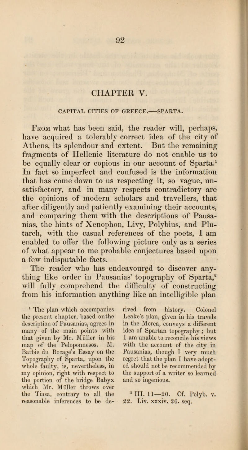 CAPITAL CITIES OF GREECE.-SPARTA. From what has been said, the reader will, perhaps, have acquired a tolerably correct idea of the city of Athens, its splendour and extent. But the remaining fragments of Hellenic literature do not enable us to be equally clear or copious in our account of Sparta.1 In fact so imperfect and confused is the information that has come down to us respecting it, so vague, un¬ satisfactory, and in many respects contradictory are the opinions of modern scholars and travellers, that after diligently and patiently examining their accounts, and comparing them with the descriptions of Pausa- nias, the hints of Xenophon, Livy, Polybius, and Plu¬ tarch, with the casual references of the poets, I am enabled to offer the following picture only as a series of what appear to me probable conjectures based upon a few indisputable facts. The reader who has endeavoured to discover any¬ thing like order in Pausanias’ topography of Sparta,2 will fully comprehend the difficulty of constructing from his information anything like an intelligible plan 1 The plan which accompanies the present chapter, based on the description of Pausanias, agrees in many of the main points with that given by Mr. MijHer in his map of the Peloponnesos. M. Barbie du Bocage’s Essay on the Topography of Sparta, upon the whole faulty, is, nevertheless, in my opinion, right with respect to the portion of the bridge Babyx which Mr. Muller throws over the Tiasa, contrary to all the reasonable inferences to be de¬ rived from history. Colonel Leake’s plan, given in his travels in the Morea, conveys a different idea of Spartan topography ; but I am unable to reconcile his views with the account of the city in Pausanias, though I very much regret that the plan I have adopt¬ ed should not be recommended by the support of a writer so learned and so ingenious. 2 III. 11—20. Cf. Polyb. v. 22. Liv. xxxiv. 2G. seq.