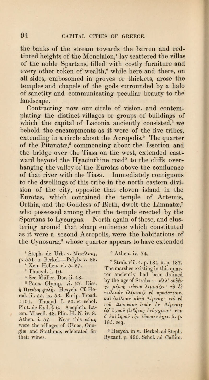 the banks of the stream towards the barren and red- tinted heights of the Menelaion,1 lay scattered the villas of the noble Spartans, filled with costly furniture and every other token of wealth,2 while here and there, on all sides, embosomed in groves or thickets, arose the temples and chapels of the gods surrounded by a halo of sanctity and communicating peculiar beauty to the landscape. Contracting now our circle of vision, and contem¬ plating the distinct villages or groups of buildings of which the capital of Laconia anciently consisted,3 we behold the encampments as it were of the five tribes, extending in a circle about the Acropolis.4 The quarter of the Pitanatce,5 commencing about the Issorion and the bridge over the Tiasa on the west, extended east¬ ward beyond the Hyacinthine road6 to the cliffs over¬ hanging the valley of the Eurotas above the confluence of that river with the Tiasa. Immediately contiguous to the dwellings of this tribe in the north eastern divi¬ sion of the city, opposite that cloven island in the Eurotas, which contained the temple of Artemis, Orthia, and the Goddess of Birth, dwelt the Limnatse,7 who possessed among them the temple erected by the Spartans to Lycurgus. North again of these, and clus¬ tering around that sharp eminence which constituted as it were a second Acropolis, were the habitations of the Cynosurse,8 whose quarter appears to have extended ' Steph. de Urb. v. MevAcioj, p. 551, a. Berkel.—Polyb. v. 22. 1 Xen. Hellen. vi. 5. 27. 3 Thucyd. i. 10. 4 See Muller, Dor. ii. 48. 5 Paus. Olymp. vi. 27. Diss. r) TIitcivt] 0u\j;. Hesych. Cf. He¬ rod. iii. 55. ix. 53. Eurip. Troad. 1101. Thucyd. I. 20. et schol. Plut. de Exil. § 6. Apophth. La- con. Miscell. 48. Plin. H. N. iv. 8. Athen. i. 57. Near this Ku&gt;fuj were the villages of CEnos, Ono- glae and Stathmse, celebrated for their wines. 6 Athen. iv. 74. 7 Strab. viii. 4. p. 1S4. 5. p. 187. The marshes existing in this quar- ter anciently had been drained by the age of Strabo :—dXX’ ovSev ye pepos ctv-ov \ipvd£et' to Se 7rnXcuoj' iXlpya^e to npoaffTtiov, Kat EKuXouy aiiro Alfiyas’ Kal to too Aiovvrrov iepov iv Atpvaig i&lt;j)' vypov fleGljKos etvy\ave ’ vvv S' eir'i Ippov T))y 'ISpvtriv «X£tl P* 185. seq. 8 Hesych. in v. Berkel. ad Steph. Byzant. p. 490. Schol. ad Callim.