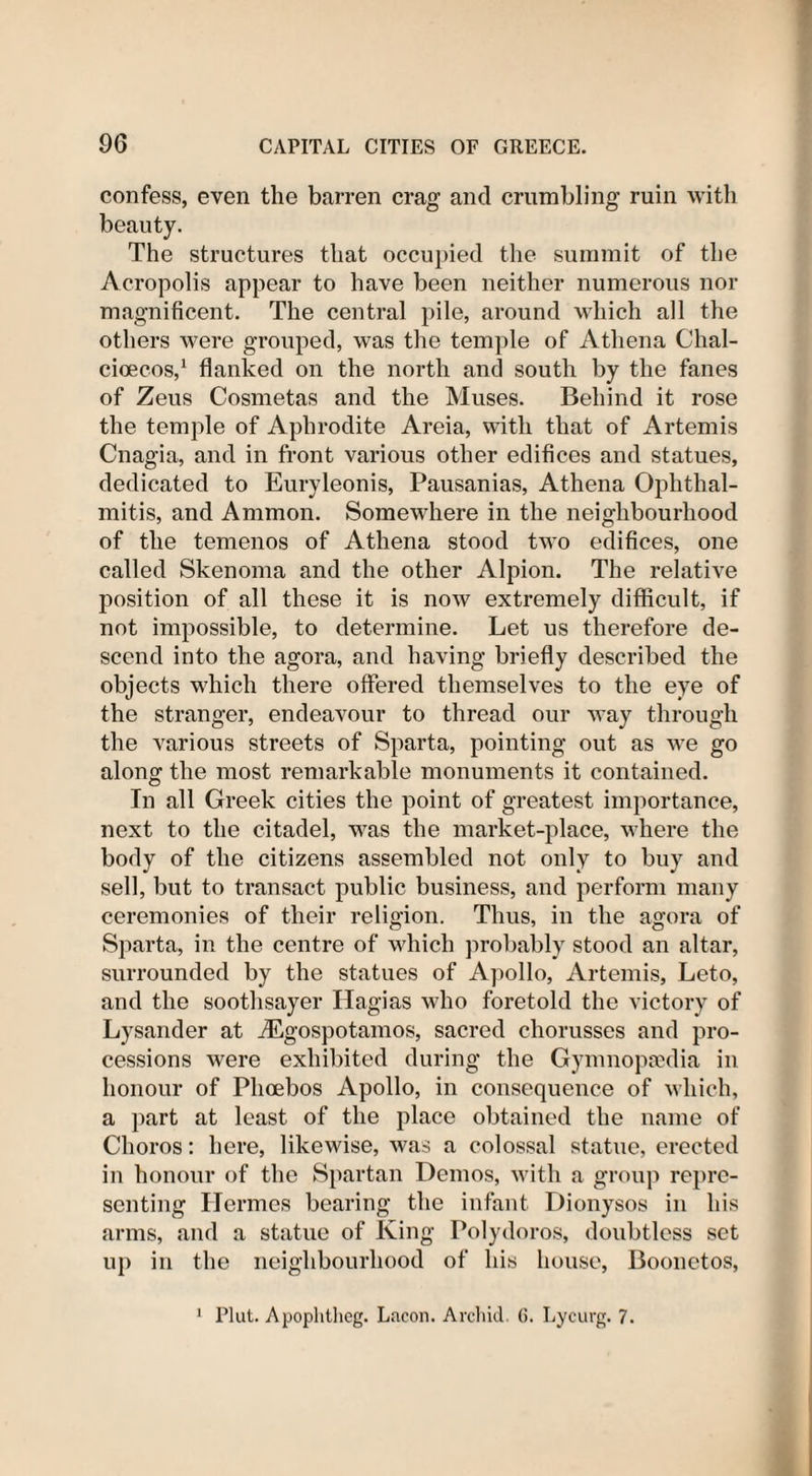 confess, even the barren crag and crumbling ruin with beauty. The structures that occupied the summit of the Acropolis appear to have been neither numerous nor magnificent. The central pile, around which all the others were grouped, was the temple of Athena Chal- cioecos,1 flanked on the north and south by the fanes of Zeus Cosmetas and the Muses. Behind it rose the temple of Aphrodite Areia, with that of Artemis Cnagia, and in front various other edifices and statues, dedicated to Euryleonis, Pausanias, Athena Ophthal¬ mitis, and Ammon. Somewhere in the neighbourhood of the temenos of Athena stood two edifices, one called Skenoma and the other Alpion. The relative position of all these it is now extremely difficult, if not impossible, to determine. Let us therefore de¬ scend into the agora, and having briefly described the objects which there offered themselves to the eye of the stranger, endeavour to thread our way through the various streets of Sparta, pointing out as we go along the most remarkable monuments it contained. In all Greek cities the point of greatest importance, next to the citadel, was the market-place, where the body of the citizens assembled not only to buy and sell, but to transact public business, and perform many ceremonies of their religion. Thus, in the agora of Sparta, in the centre of which probably stood an altar, surrounded by the statues of Apollo, Artemis, Leto, and the soothsayer Hagias who foretold the victory of Lysander at iEgospotamos, sacred chorusses and pro¬ cessions were exhibited during the Gymnopsedia in honour of Phoebos Apollo, in consequence of which, a part at least of the place obtained the name of Choros: here, likewise, was a colossal statue, erected in honour of the Spartan Demos, with a group repre¬ senting Hermes bearing the infant Dionysos in his arms, and a statue of King Polydoros, doubtless set up in the neighbourhood of his house, Boonetos, 1 Plat. Apophtheg. Lficon. Archid. (5. Lycurg. 7.