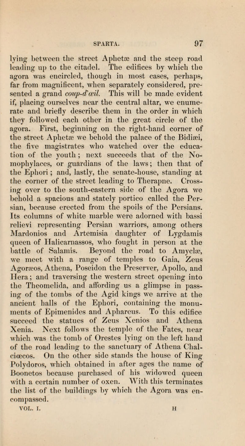 lying between the street Aplietse and tlie steep road leading up to the citadel. The edifices by which the agora was encircled, though in most cases, perhaps, far from magnificent, when separately considered, pre¬ sented a grand coup-d'ceil. This will be made evident if, placing ourselves near the central altar, we enume¬ rate and briefly describe them in the order in which they followed each other in the great circle of the agora. First, beginning on the right-hand corner of the street Aphetse we behold the palace of the Bidieei, the five magistrates who watched over the educa¬ tion of the youth ; next succeeds that of the No- mophylaces, or guardians of the laws; then that of the Ephori; and, lastly, the senate-house, standing at the corner of the street leading to Therapne. Cross¬ ing over to the south-eastern side of the Agora we behold a spacious and stately portico called the Per¬ sian, because erected from the spoils of the Persians. Its columns of white marble were adorned with bassi relievi representing Persian warriors, among others Mardonios and Artemisia daughter of Lygdamis queen of Halicarnassos, who fought in person at the battle of Salamis. Beyond the road to Amyclac, we meet with a range of temples to Gaia, Zeus Agorseos, Athena, Poseidon the Preserver, Apollo, and Hera; and traversing the western street opening into the Theomelida, and affording us a glimpse in pass¬ ing of the tombs of the Agid kings we arrive at the ancient halls of the Ephori, containing the monu¬ ments of Epimenides and Aphareus. To this edifice succeed the statues of Zeus Xenios and Athena Xenia. Next follows the temple of the Fates, near which was the tomb of Orestes lying on the left hand of the road leading to the sanctuary of Athena Clial- cioecos. On the other side stands the house of King Polydoros, which obtained in after ages the name of Boonetos because purchased of his widowed queen with a certain number of oxen. With this terminates the list of the buildings by which the Agora was en¬ compassed. VOL. i. ii