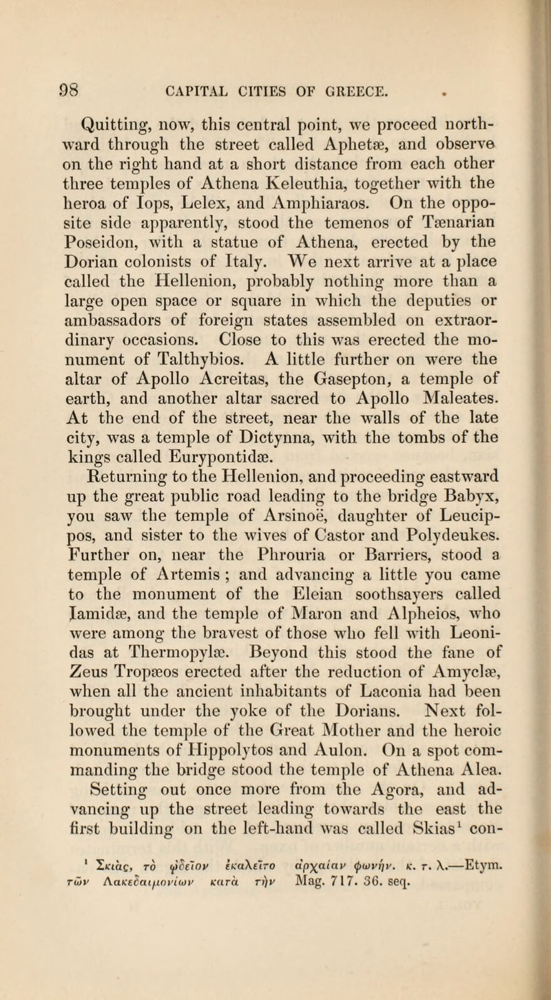 Quitting, now, this central point, we proceed north¬ ward through the street called Aphetae, and observe on the right hand at a short distance from each other three temples of Athena Keleuthia, together with the lieroa of lops, Lelex, and Amphiaraos. On the oppo¬ site side apparently, stood the temenos of Tsenarian Poseidon, with a statue of Athena, erected by the Dorian colonists of Italy. We next arrive at a place called the Hellenion, probably nothing more than a large open space or square in which the deputies or ambassadors of foreign states assembled on extraor¬ dinary occasions. Close to this was erected the mo¬ nument of Talthybios. A little further on were the altar of Apollo Acreitas, the Gasepton, a temple of earth, and another altar sacred to Apollo Maleates. At the end of the street, near the walls of the late city, was a temple of Dictynna, with the tombs of the kings called Eurypontida3. Returning to the Hellenion, and proceeding eastward up the great public road leading to the bridge Babyx, you saw the temple of Arsinoe, daughter of Leucip- pos, and sister to the wives of Castor and Polydeukes. Further on, near the Phrouria or Barriers, stood a temple of Artemis ; and advancing a little you came to the monument of the Eleian soothsayers called Jamidse, and the temple of Maron and Alpheios, who were among the bravest of those who fell with Leoni¬ das at Thermopylae. Beyond this stood the fane of Zeus Tropaeos erected after the reduction of Amyclae, when all the ancient inhabitants of Laconia had been brought under the yoke of the Dorians. Next fol¬ lowed the temple of the Great Mother and the heroic monuments of Hippolytos and Aulon. On a spot com¬ manding the bridge stood the temple of Athena Alea. Setting out once more from the Agora, and ad¬ vancing up the street leading towards the east the first building on the left-hand was called Skias1 con- 1 1.KiaQ, to ipdeloy fKa\E~tro ap^aiay (j)wy{]y. k. t. X.—Etym. Twy AaK£^ai^ioyio)y Kara rr)y Mag. 717. 36. seq.