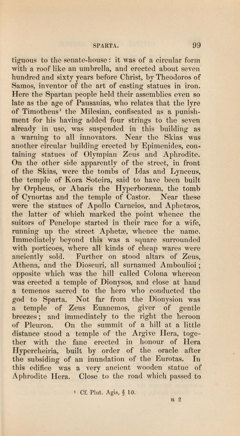 tiguous to the senate-house: it was of a circular form with a roof like an umbrella, and erected about seven hundred and sixty years before Christ, by Theodoros of Samos, inventor of the art of casting statues in iron. Here the Spartan people held their assemblies even so late as the age of Pausanias, who relates that the lyre of Timotheus1 the Milesian, confiscated as a punish¬ ment for his having added four strings to the seven already in use, was suspended in this building as a warning to all innovators. Near the Skias was another circular building erected by Epimenides, con¬ taining statues of Olympian Zeus and Aphrodite. On the other side apparently of the street, in front of the Skias, were the tombs of Idas and Lynceus, the temple of Kora Soteira, said to have been built by Orpheus, or Abaris the Hyperborean, the tomb of Cynortas and the temple of Castor. Near these were the statues of Apollo Carneios, and Apheteos, the latter of which marked the point whence the suitors of Penelope started in their race for a wife, running up the street Aphetse, whence the name. Immediately beyond this was a square surrounded with porticoes, where all kinds of cheap wares were anciently sold. Further on stood altars of Zeus, Athena, and the Dioscuri, all surnamed Amboulioi; opposite which was the hill called Colona whereon was erected a temple of Dionysos, and close at hand a temenos sacred to the hero who conducted the god to Sparta. Not far from the Dionysiou was a temple of Zeus Euanemos, giver of gentle breezes; and immediately to the right the heroon of Pleuron. On the summit of a hill at a little distance stood a temple of the Argive Hera, toge¬ ther with the fane erected in honour of Hera Hypercheiria, built by order of the oracle after the subsiding of an inundation of the Eurotas. In this edifice was a very ancient wooden statue of Aphrodite Hera. Close to the road which passed to H 2 Cf. Plut. Agis, § 10.