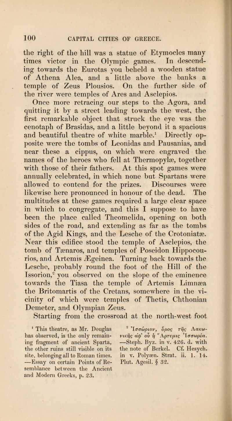 the right of the hill was a statue of Etymocles many times victor in the Olympic games. In descend¬ ing towards the Eurotas you beheld a wooden statue of Athena Alea, and a little above the banks a temple of Zeus Plousios. On the further side of the river were temples of Ares and Asclepios. Once more retracing our steps to the Agora, and quitting it by a street leading towards the west, the first remarkable object that struck the eye was the cenotaph of Brasidas, and a little beyond it a spacious and beautiful theatre of white marble.1 Directly op¬ posite were the tombs of Leonidas and Pausanias, and near these a cippus, on which were engraved the names of the heroes who fell at Thermopylae, together with those of their fathers. At this spot games were annually celebrated, in which none but Spartans were allowed to contend for the prizes. Discourses were likewise here pronounced in honour of the dead. The multitudes at these games required a large clear space in which to congregate, and this I suppose to have been the place called Theomelida, opening on both sides of the road, and extending as far as the tombs of the Agid Kings, and the Lesche of the Crotoniatte. Near this edifice stood the temple of Asclepios, the tomb of Tsenaros, and temples of Poseidon Hippocou- rios, and Artemis iEgeinea. Turning back towards the Lesche, probably round the foot of the ITill of the Issorion,2 you observed on the slope of the eminence towards the Tiasa the temple of Artemis Limnsea the Britomartis of the Cretans, somewhere in the vi¬ cinity of which were temples of Thetis, Chthonian Demeter, and Olympian Zeus. Starting from the crossroad at the north-west foot 1 This theatre, as Mr. Douglas has observed, is the only remain¬ ing fragment of ancient Sparta, the other ruins still visible on its site, belonging all to Roman times. —Essay on certain Points of Re¬ semblance between the Ancient and Modern Greeks, p. 23. ’Iirawpiov, opoq ri/c Aarw- j't/aie d&lt;p' oit ii ApreftiQ ’\aatopin. —Steph. Byz. in v. 426. d. with the note of Berkel. Cf. Hesych. in v. Polysen. Strat. ii. 1. 14. Pint. Agesil. § 32.