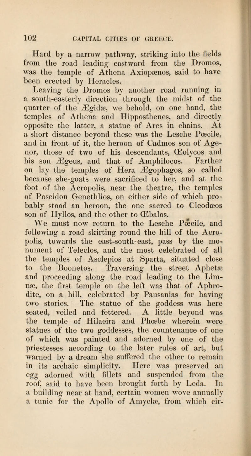 Hard by a narrow pathway, striking into the fields from the road leading eastward from the Dromos, was the temple of Athena Axiopamos, said to have been erected by Heracles. Leaving the Dromos by another road running in a south-easterly direction through the midst of the quarter of the iEgidse, we behold, on one hand, the temples of Athena and Hipposthenes, and directly opposite the latter, a statue of Ares in chains. At a short distance beyond these was the Lesclie Poecile, and in front of it, the heroon of Cadmos son of Age- nor, those of two of his descendants, (Eolycos and his son iEgeus, and that of Amphilocos. Farther on lay the temples of Hera iEgophagos, so called because she-goats were sacrificed to her, and at the foot of the Acropolis, near the theatre, the temples of Poseidon Genethlios, on either side of which pro¬ bably stood an heroon, the one sacred to Cleodseos son of Ilyllos, and the other to (Ebalos. We must now return to the Lesche Poecile, and following a road skirting round the hill of the Acro¬ polis, towards the east-south-east, pass by the mo¬ nument of Teleclos, and the most celebrated of all the temples of Asclepios at Sparta, situated close to the Boonetos. Traversing the street Aphetae and proceeding along the road leading to the Lini¬ ng, the first temple on the left was that of Aphro¬ dite, on a hill, celebrated by Pausanias for having- two stories. The statue of the goddess was here seated, veiled and fettered. A little beyond was the temple of Hilaeira and Phoebe wherein were statues of the two goddesses, the countenance of one of which was painted and adorned by one of the priestesses according to the later rules of art, but warned by a dream she suffered the other to remain in its archaic simplicity. Here was preserved an egg adorned with fillets and suspended from the roof, said to have been brought forth by Leda. In a building near at hand, certain women wove annually a tunic for the Apollo of Amy else, from which cir-