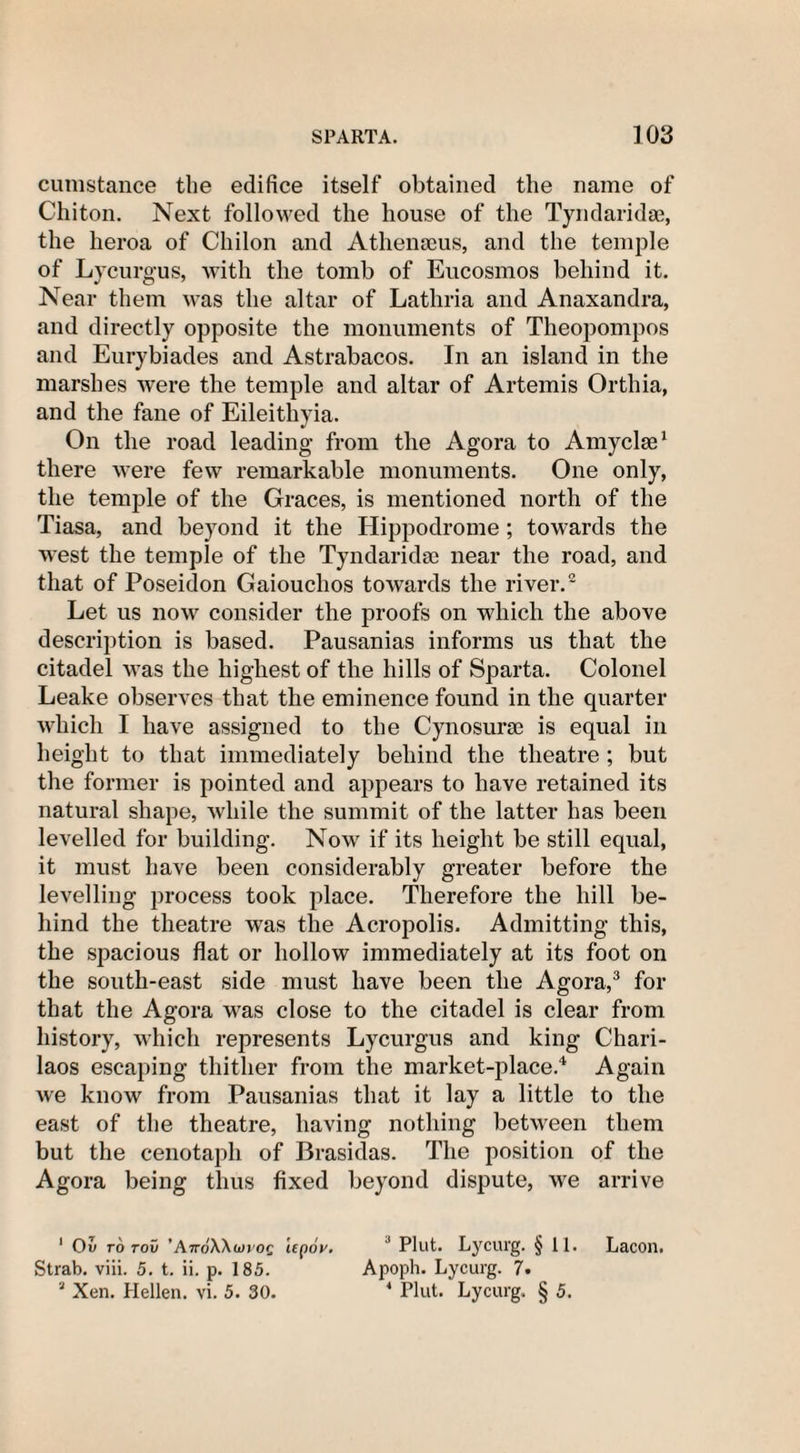 cumstance the edifice itself obtained the name of Chiton. Next followed the house of the Tyndaridse, the heroa of Cliilon and Athenoeus, and the temple of Lycurgus, with the tomb of Eucosmos behind it. Near them was the altar of Lathria and Anaxandra, and directly opposite the monuments of Theopompos and Eurybiades and Astrabacos. In an island in the marshes were the temple and altar of Artemis Orthia, and the fane of Eileithyia. On the road leading from the Agora to Amyclse1 there were few remarkable monuments. One only, the temple of the Graces, is mentioned north of the Tiasa, and beyond it the Hippodrome; towards the west the temple of the Tyndaridse near the road, and that of Poseidon Gaiouchos towards the river.2 Let us now consider the proofs on which the above description is based. Pausanias informs us that the citadel was the highest of the hills of Sparta. Colonel Leake observes that the eminence found in the quarter which I have assigned to the Cynosurse is equal in height to that immediately behind the theatre ; but the former is pointed and appears to have retained its natural shape, while the summit of the latter has been levelled for building. Now if its height be still equal, it must have been considerably greater before the levelling process took place. Therefore the hill be¬ hind the theatre was the Acropolis. Admitting this, the spacious flat or hollow immediately at its foot on the south-east side must have been the Agora,3 for that the Agora was close to the citadel is clear from history, which represents Lycurgus and king Chari- laos escaping thither from the market-place.4 Again we know from Pausanias that it lay a little to the east of the theatre, having nothing between them but the cenotaph of Brasidas. The position of the Agora being thus fixed beyond dispute, we arrive 1 Ov rd roii ’AttoWiovoq Up6v. J Plut. Lycurg. § 11. Lacon. Strab. viii. 5. t. ii. p. 185. Apoph. Lycurg. 7. 2 Xen. Hellen. vi. 5. 30. 4 Plut. Lycurg. § 5.