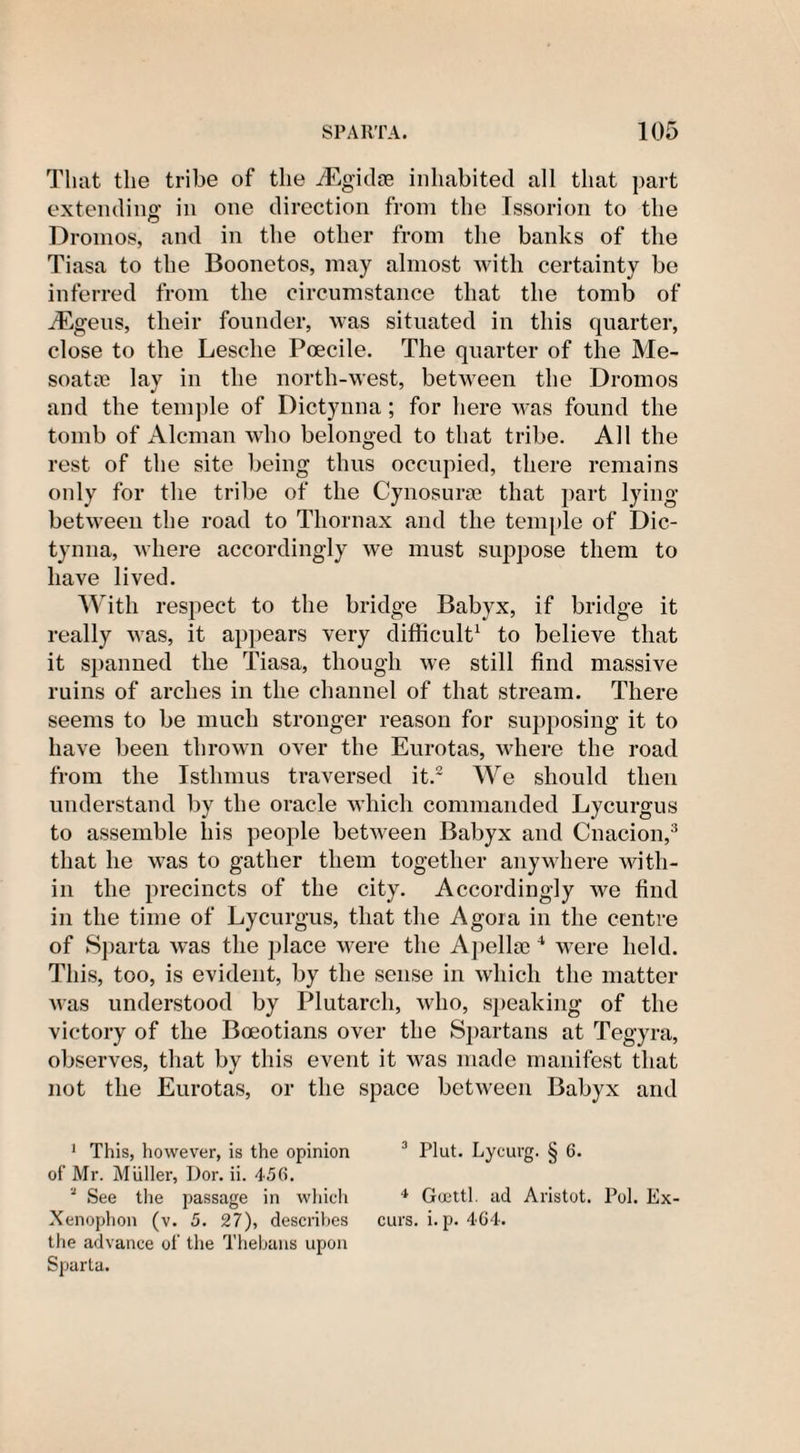 That the tribe of the iEgidse inhabited all that part extending in one direction from the Tssorion to the Dromos, and in the other from the banks of the Tiasa to the Boonetos, may almost with certainty be inferred from the circumstance that the tomb of -dEgeus, their founder, was situated in this quarter, close to the Lesclie Poecile. The quarter of the Me- soatte lay in the north-west, between the Dromos and the temple of Dictynna; for here was found the tomb of Aleman who belonged to that tribe. All the rest of the site being thus occupied, there remains only for the tribe of the Cynosurte that part lying between the road to Tliornax and the temple of Dic¬ tynna, where accordingly we must suppose them to have lived. With respect to the bridge Babyx, if bridge it really was, it appears very difficult1 to believe that it spanned the Tiasa, though we still find massive ruins of arches in the channel of that stream. There seems to be much stronger reason for supposing it to have been thrown over the Eurotas, where the road from the Isthmus traversed it.2 We should then understand by the oracle which commanded Lycurgus to assemble bis people between Babyx and Cnacion,3 that he was to gather them together anywhere with¬ in the precincts of the city. Accordingly we find in the time of Lycurgus, that the Agora in the centre of Sparta was the place were the Apellaj4 were held. This, too, is evident, by the sense in which the matter Avas understood by Plutarch, who, speaking of the victory of the Boeotians over the Spartans at Tegyra, observes, that by this event it was made manifest that not the Eurotas, or the space betAveen Babyx and 1 This, however, is the opinion 3 Plut. Lycurg. § 6. of Mr. Muller, Dor. ii. 456. 1 See the passage in which 4 Goettl. ad Aristot. Pol. Ex- Xenophon (v. 5. 27), describes curs. i. p. 464. the advance of the Thebans upon Sparta.