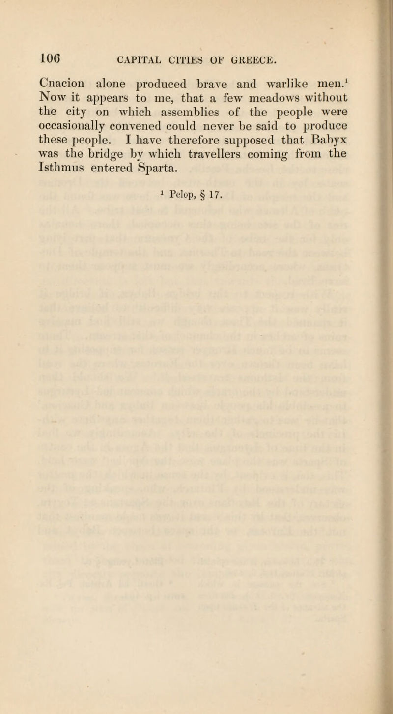 Cnacion alone produced brave and warlike men.1 Now it appears to me, that a few meadows without the city on which assemblies of the people were occasionally convened could never be said to produce these people. I have therefore supposed that Babyx was the bridge by which travellers coming from the Isthmus entered Sparta. 1 Pelop, § 17.