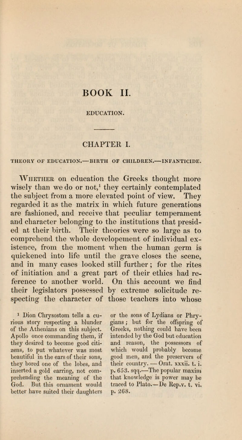 EDUCATION. CHAPTER I. THEORY OF EDUCATION.—BIRTH OF CHILDREN.—INFANTICIDE. Whether on education the Greeks thought more wisely than we do or not,1 they certainly contemplated the subject from a more elevated point of view. They regarded it as the matrix in which future generations are fashioned, and receive that peculiar temperament and character belonging to the institutions that presid¬ ed at their birth. Their theories were so large as to comprehend the whole developeinent of individual ex¬ istence, from the moment when the human germ is quickened into life until the grave closes the scene, and in many cases looked still further; for the rites of initiation and a great part of their ethics had re¬ ference to another world. On this account we find their legislators possessed by extreme solicitude re¬ specting the character of those teachers into whose 1 Dion Chrysostom tells a cu¬ rious story respecting a blunder of the Athenians on this subject. Apollo once commanding them, if they desired to become good citi¬ zens, to put whatever was most beautiful in the ears of their sons, they bored one of the lobes, and inserted a gold earring, not com¬ prehending the meaning of the God. But this ornament would better have suited their daughters or the sons of Lydians or Phry¬ gians ; but for the offspring of Greeks, nothing could have been intended by the God but education and reason, the possessors of which would probably become good men, and the preservers of their country. — Orat. xxxii. t. i. p. 653. sqq.—The popular maxim that knowledge is power may be traced to Plato.—De llep.v. t. vi. p. 268.