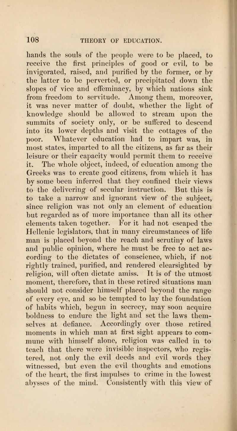 hands the souls of the people were to be placed, to receive the first principles of good or evil, to be invigorated, raised, and purified by the former, or by the latter to be perverted, or precipitated down the slopes of vice and effeminacy, by which nations sink from freedom to servitude. Among them, moreover, it was never matter of doubt, whether the light of knowledge should be allowed to stream upon the summits of society only, or be suffered to descend into its lower depths and visit the cottages of the poor. Whatever education had to impart was, in most states, imparted to all the citizens, as far as their leisure or their capacity would permit them to receive it. The whole object, indeed, of education among the Greeks was to create good citizens, from which it has by some been inferred that they confined their views to the delivering of secular instruction. But this is to take a narrow and ignorant view of the subject, since religion was not only an element of education but regarded as of more importance than all its other elements taken together. For it had not escaped the Hellenic legislators, that in many circumstances of life man is placed beyond the reach and scrutiny of laws and public opinion, where he must be free to act ac¬ cording to the dictates of conscience, which, if not rightly trained, purified, and rendered clearsighted by religion, will often dictate amiss. It is of the utmost moment, therefore, that in these retired situations man should not consider himself placed beyond the range of every eye, and so be tempted to lay the foundation of habits which, begun in secrecy, may soon acquire boldness to endure the light and set the laws them¬ selves at defiance. Accordingly over those retired moments in which man at first sight appears to com¬ mune with himself alone, religion was called in to teach that there were invisible inspectors, who regis¬ tered, not only the evil deeds and evil words they witnessed, but even the evil thoughts and emotions of the heart, the first impulses to crime in the lowest abysses of the mind. Consistently with this view of