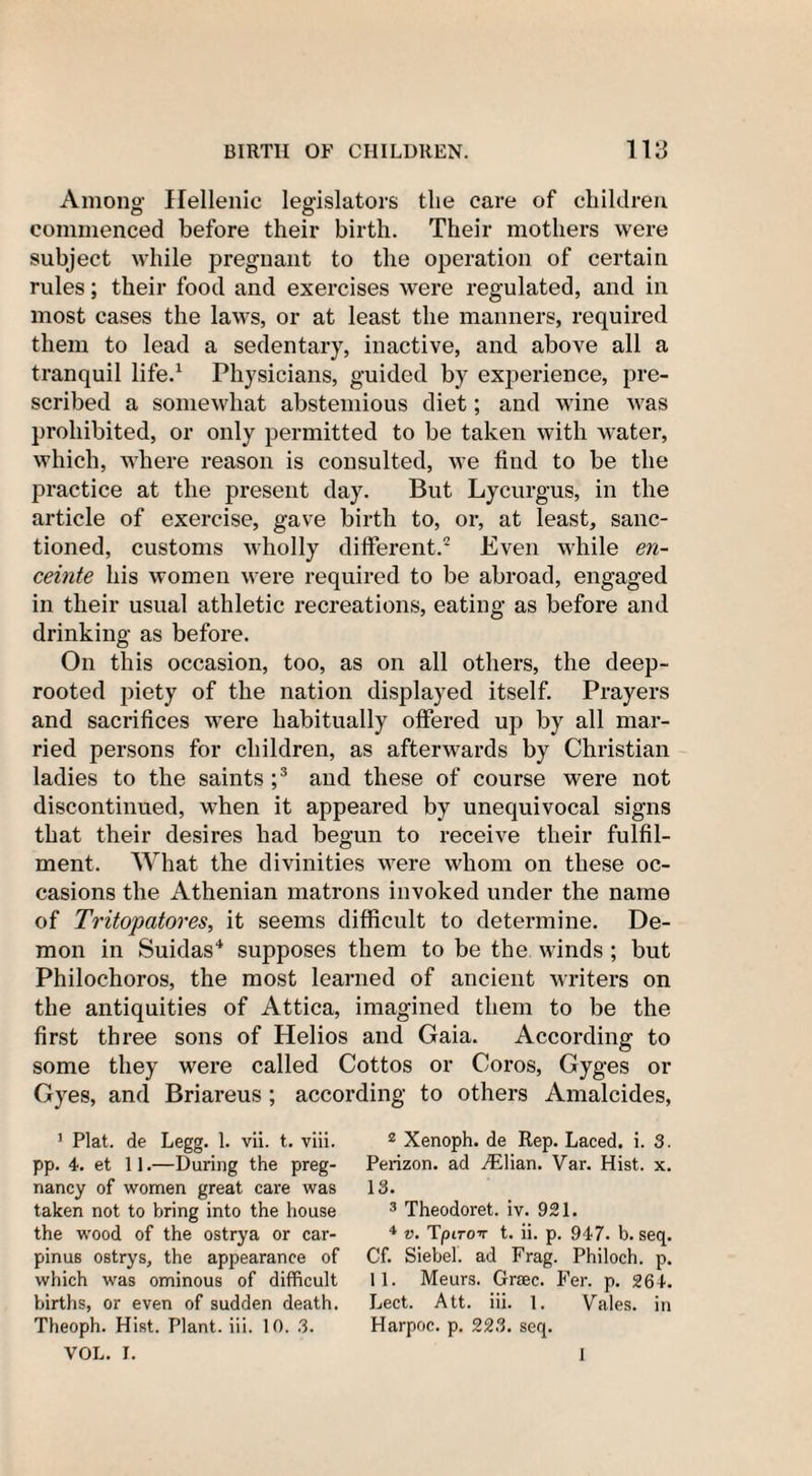 Among' Hellenic legislators the care of children commenced before their birth. Their mothers were subject while pregnant to the operation of certain rules; their food and exercises were regulated, and in most cases the laws, or at least the manners, required them to lead a sedentary, inactive, and above all a tranquil life.1 Physicians, guided by experience, pre¬ scribed a somewhat abstemious diet; and wine was prohibited, or only permitted to be taken with water, which, where reason is consulted, we find to be the practice at the present day. But Lycurgus, in the article of exercise, gave birth to, or, at least, sanc¬ tioned, customs wholly different.2 Even while en¬ ceinte his women were required to be abroad, engaged in their usual athletic recreations, eating as before and drinking as before. On this occasion, too, as on all others, the deep- rooted piety of the nation displayed itself. Prayers and sacrifices were habitually offered up by all mar¬ ried persons for children, as afterwards by Christian ladies to the saints ;3 and these of course were not discontinued, when it appeared by unequivocal signs that their desires had begun to receive their fulfil¬ ment. What the divinities were whom on these oc¬ casions the Athenian matrons invoked under the name of Tritopatores, it seems difficult to determine. De¬ mon in Suidas4 supposes them to be the winds ; but Philochoros, the most learned of ancient writers on the antiquities of Attica, imagined them to be the first three sons of Helios and Gaia. According to some they were called Cottos or Coros, Gyges or Gyes, and Briareus; according to others Amalcides, 1 Plat, de Legg. 1. vii. t. viii. pp. 4. et 11.—During the preg¬ nancy of women great care was taken not to bring into the house the wood of the ostrya or car- pinus ostrys, the appearance of which was ominous of difficult births, or even of sudden death. Theoph. Hist. Plant, iii. 10. 3. VOL. I. 2 Xenoph. de Rep. Laced, i. 3. Perizon. ad ./Elian. Var. Hist. x. 13. 3 Theodoret. iv. 921. 4 v. Tpirov t. ii. p. 947. b. seq. Cf. Siebel. ad Frag. Philoch. p. 11. Meurs. Grsec. Fer. p. 264. Lect. Att. iii. 1. Vales, in Harpoc. p. 223. seq. I
