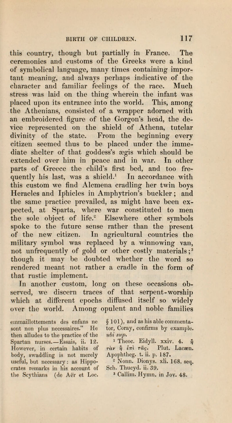 this country, though but partially in France. The ceremonies and customs of the Greeks were a kind of symbolical language, many times containing impor¬ tant meaning, and always perhaps indicative of the character and familiar feelings of the race. Much stress was laid on the thing wherein the infant was placed upon its entrance into the world. This, among the Athenians, consisted of a wrapper adorned with an embroidered figure of the Gorgon’s head, the de¬ vice represented on the shield of Athena, tutelar divinity of the state. From the beginning every citizen seemed thus to be placed under the imme¬ diate shelter of that goddess’s fegis which should be extended over him in peace and in war. In other parts of Greece the child’s first bed, and too fre¬ quently his last, was a shield.1 In accordance with this custom we find Alcmena cradling her twin boys Heracles and Iphicles in Amphytrion’s buckler; and the same practice prevailed, as might have been ex¬ pected, at Sparta, where war constituted to men the sole object of life.2 Elsewhere other symbols spoke to the future sense rather than the present of the new citizen. In agricultural countries the military symbol was replaced by a winnowing van, not unfrequently of gold or other costly materials;3 though it may be doubted whether the word so rendered meant not rather a cradle in the form of that rustic implement. In another custom, long on these occasions ob¬ served, we discern traces of that serpent-worship which at different epochs diffused itself so widely over the world. Among opulent and noble families emmaillottements des enfans ne sont non plus necessaires.” He then alludes to the practice of the Spartan nurses.—Essais, ii. 12. However, in certain habits of body, swaddling is not merely useful, but necessary: as Hippo¬ crates remarks in his account of the Scythians (de Aer et Loc. § 101), and as his able commenta¬ tor, Coray, confirms by example. ubi sup. 1 Theoc. Eidyll. xxiv. 4. ?*/ rciv rj ettl tuq. Plut. Lacaen. Apophtheg. t. ii. p. 187. 2 Nonn. Dionys. xli. 168. seq. Sch. Thucyd. ii. 39. 3 Callim. Hymn, in Jov. 48.