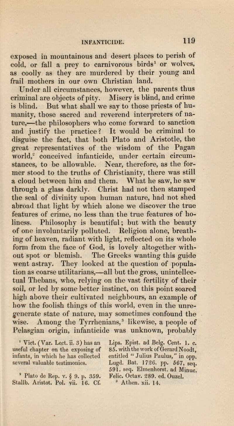 exposed in mountainous and desert places to perish ot cold, or fall a prey to carnivorous birds1 or wolves, as coolly as they are murdered by their young and frail mothers in our own Christian land. Under all circumstances, however, the parents thus criminal are objects of pity. Misery is blind, and crime is blind. But what shall we say to those priests of hu¬ manity, those sacred and reverend interpreters of na¬ ture,—the philosophers who come forward to sanction and justify the practice? It would be criminal to disguise the fact, that both Plato and Aristotle, the great representatives of the wisdom of the Pagan world,2 conceived infanticide, under certain circum¬ stances, to be allowable. Near, therefore, as the for¬ mer stood to the truths of Christianity, there was still a cloud between him and them. What he saw, he saw through a glass darkly. Christ had not then stamped the seal of divinity upon human nature, had not shed abroad that light by which alone we discover the true features of crime, no less than the true features of ho¬ liness. Philosophy is beautiful; but with the beauty of one involuntarily polluted. Religion alone, breath¬ ing of heaven, radiant with light, reflected on its whole form from the face of God, is lovely altogether with¬ out spot or blemish. The Greeks wanting this guide went astray. They looked at the question of popula¬ tion as coarse utilitarians,—all but the gross, unintellec¬ tual Thebans, who, relying on the vast fertility of their soil, or led by some better instinct, on this point soared high above their cultivated neighbours, an example of how the foolish things of this world, even in the unre¬ generate state of nature, may sometimes confound the wise. Among the Tyrrhenians,3 likewise, a people of Pelasgian origin, infanticide was unknown, probably 1 Viet. (Var. Leet. ii. 3) has an useful chapter on the exposing of infants, in which he has collected several valuable testimonies. 3 Plato de Rep. v. § 9. p. 359. Stallb. Aristot. Pol. vii. 16. Cf. Lips. Epist. ad Belg. Cent. 1. c. 85. with the work of Gerard Noodt, entitled “Julius Paulus,” in opp. Lugd. Bat. 1726. pp. 567, seq. 591. seq. Elmenhorst. ad Minuc. Felic. Octav. 289. ed. Ouzel. 3 Athen. xii. 14.