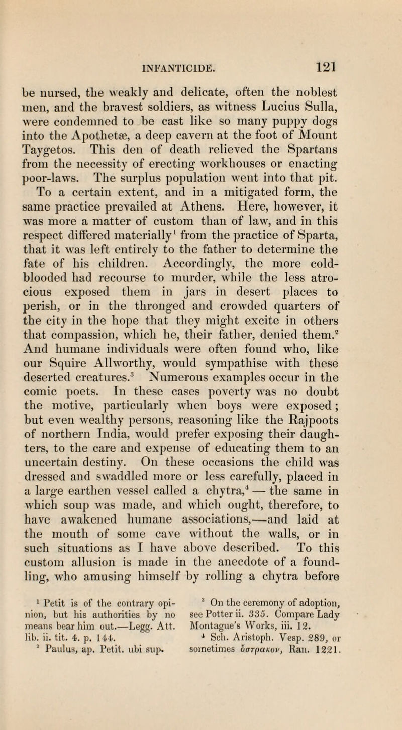 be nursed, tlie weakly and delicate, often the noblest men, and the bravest soldiers, as witness Lucius Sulla, were condemned to be cast like so many puppy dogs into the Apotlietse, a deep cavern at the foot of Mount Taygetos. This den of death relieved the Spartans from the necessity of erecting workhouses or enacting poor-laws. The surplus population went into that pit. To a certain extent, and in a mitigated form, the same practice prevailed at Athens. Here, however, it was more a matter of custom than of law, and in this respect differed materially1 from the practice of Sparta, that it was left entirely to the father to determine the fate of his children. Accordingly, the more cold¬ blooded had recourse to murder, while the less atro¬ cious exposed them in jars in desert places to perish, or in the thronged and crowded quarters of the city in the hope that they might excite in others that compassion, which he, their father, denied them.2 And humane individuals were often found who, like our Squire Allworthy, would sympathise with these deserted creatures.3 Numerous examples occur in the comic poets. In these cases poverty was no doubt the motive, particularly when boys were exposed; but even wealthy persons, reasoning like the Rajpoots of northern India, would prefer exposing their daugh¬ ters, to the care and expense of educating them to an uncertain destiny. On these occasions the child was dressed and swaddled more or less carefully, placed in a large earthen vessel called a cliytra,4 — the same in which soup was made, and which ought, therefore, to have awakened humane associations,—and laid at the mouth of some cave without the walls, or in such situations as I have above described. To this custom allusion is made in the anecdote of a found¬ ling, who amusing himself by rolling a chytra before 1 Petit is of the contrary opi- 3 On the ceremony of adoption, nion, but his authorities by no see Potter ii. 335. Compare Lady means bear him out.—Legg. Att. Montague’s Works, iii. 12. lib. ii. tit. 4. p. 144. 1 Sell. Aristoph. Vesp. 289, or “ Paulus, ap. Petit, ubi sup. sometimes oarpaKov, Ran. 1221.