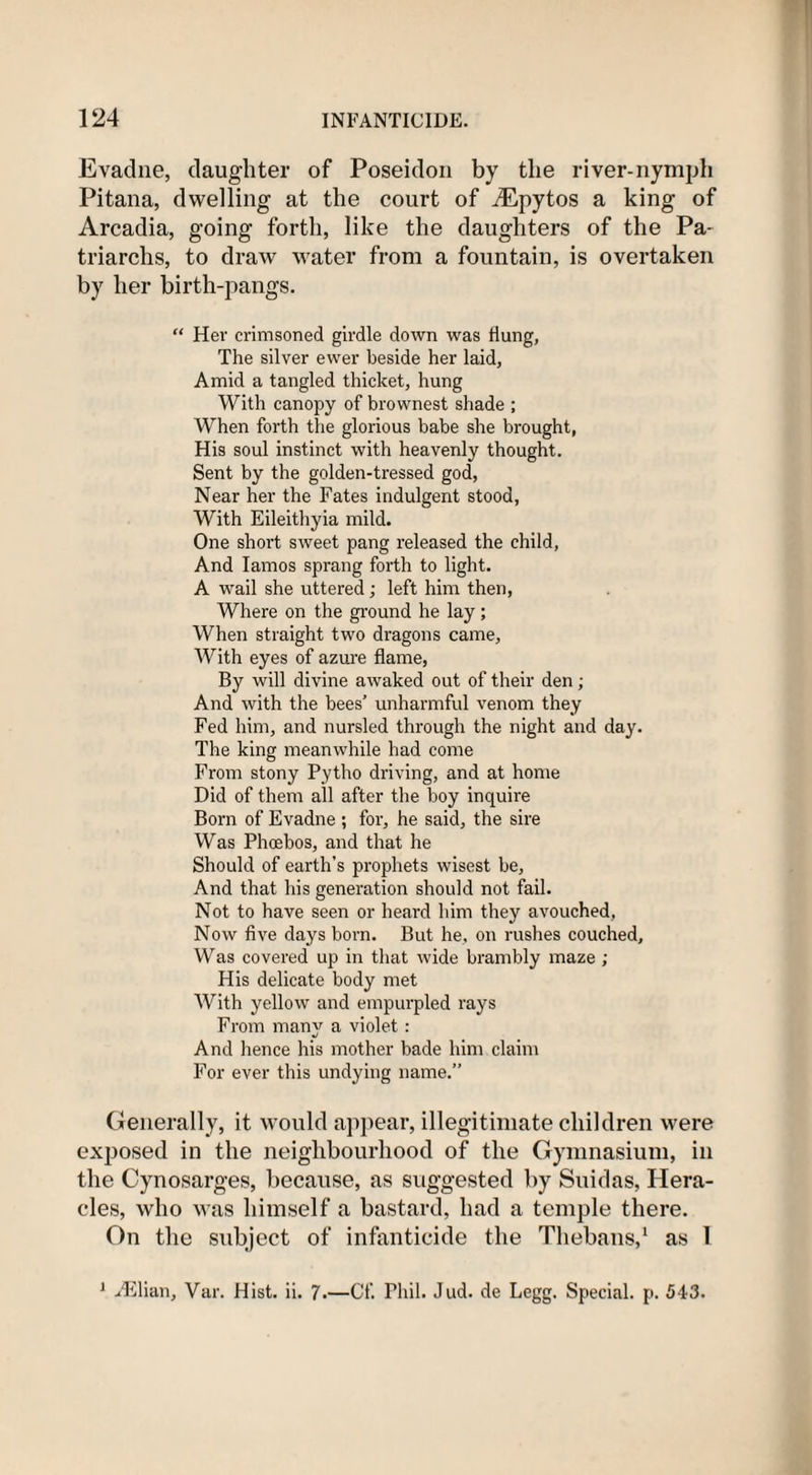 Evadne, daughter of Poseidon by the river-nymph Pitana, dwelling at the court of iEpytos a king of Arcadia, going forth, like the daughters of the Pa¬ triarchs, to draw water from a fountain, is overtaken by her birth-pangs. “ Her crimsoned girdle down was Hung, The silver ewer beside her laid, Amid a tangled thicket, hung With canopy of brownest shade ; When forth the glorious babe she brought, His soul instinct with heavenly thought. Sent by the golden-tressed god, Near her the Fates indulgent stood, With Eileithyia mild. One short sweet pang released the child, And Iamos sprang forth to light. A wail she uttered; left him then, Where on the ground he lay; When straight two dragons came, With eyes of azure flame, By will divine awaked out of their den; And with the bees’ unharmful venom they Fed him, and nursled through the night and day. The king meanwhile had come From stony Pytho driving, and at home Did of them all after the boy inquire Born of Evadne ; for, he said, the sire Was Phoebos, and that he Should of earth’s prophets wisest be, And that his generation should not fail. Not to have seen or heard him they avouched, Now five days born. But he, on rushes couched. Was covered up in that wide brambly maze ; His delicate body met With yellow and empurpled rays From many a violet: And hence his mother bade him claim For ever this undying name.” Generally, it would appear, illegitimate children were exposed in the neighbourhood of the Gymnasium, in the Cynosarges, because, as suggested by Suidas, Hera¬ cles, who was himself a bastard, had a temple there. On the subject of infanticide the Thebans,1 as 1 1 Hilian, Var. Hist. ii. 7.—Cf. Phil. Jud. de Legg. Special, p. 543.