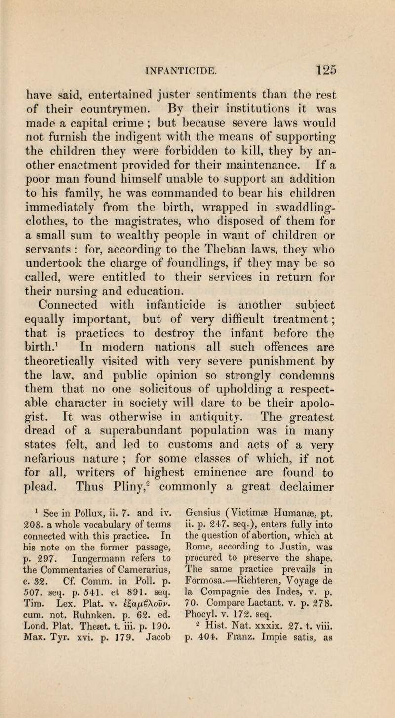 have said, entertained juster sentiments than the rest of their countrymen. By their institutions it was made a capital crime ; but because severe laws would not furnish the indigent with the means of supporting the children they were forbidden to kill, they by an¬ other enactment provided for their maintenance. If a poor man found himself unable to support an addition to his family, he was commanded to bear his children immediately from the birth, wrapped in swaddling- clothes, to the magistrates, who disposed of them for a small sum to wealthy people in want of children or servants : for, according to the Theban laws, they who undertook the charge of foundlings, if they may be so called, were entitled to their services in return for their nursing and education. Connected with infanticide is another subject equally important, but of very difficult treatment; that is practices to destroy the infant before the birth.1 In modern nations all such offences are theoretically visited with very severe punishment by the law, and public opinion so strongly condemns them that no one solicitous of upholding a respect¬ able character in society will dare to be their apolo¬ gist. It was otherwise in antiquity. The greatest dread of a superabundant population was in many states felt, and led to customs and acts of a very nefarious nature ; for some classes of which, if not for all, writers of highest eminence are found to plead. Thus Pliny,2 commonly a great declaimer 1 See in Pollux, ii. 7. and iv. 208. a whole vocabulary of terms connected with this practice. In his note on the former passage, р. 297. Iungermann refers to the Commentaries of Camerarius, с. 32. Cf. Comm, in Poll. p. 507. seep p. 541. et 891. seq. Tim. Lex. Plat. v. e^a^Xovu. cum. not. Ruhnken. p. 62. ed. Lond. Plat. Theset. t. iii. p. 190. Max. Tyr. xvi. p. 179. Jacob Gensius (Victimse Humanae, pt. ii. p. 247. seq.), enters fully into the question of abortion, which at Rome, according to Justin, was procured to preserve the shape. The same practice prevails in Formosa.—Richteren, Voyage de la Compagnie des Indes, v. p. 70. Compare Lactant. v. p. 278. Phocyl. v. 172. seq. 2 Hist. Nat. xxxix. 27. t. viii. p. 404. Franz. Impie satis, as