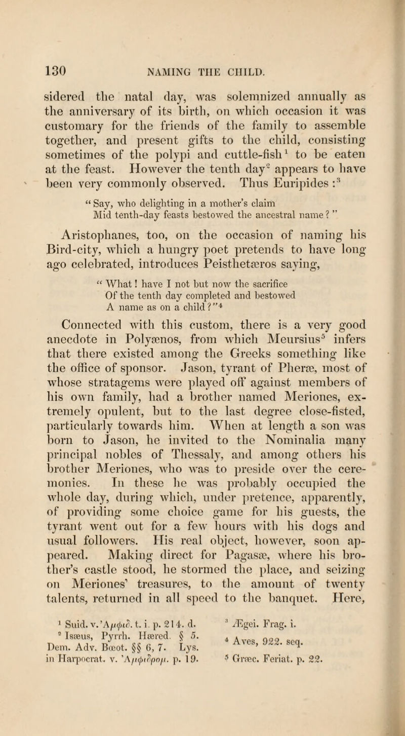 sidered the natal day, was solemnized annually as the anniversary of its birth, on which occasion it was customary for the friends of the family to assemble together, and present gifts to the child, consisting sometimes of the polypi and cuttle-fish1 to be eaten at the feast. However the tenth day2 appears to have been very commonly observed. Thus Euripides :3 “ Say, who delighting in a mother’s claim Mid tenth-day feasts bestowed the ancestral name ? ” Aristophanes, too, on the occasion of naming his Bird-city, which a hungry poet pretends to have long- ago celebrated, introduces Peisthetseros saying,  What! have I not but now the sacrifice Of the tenth day completed and bestowed A name as on a child?”4 Connected with this custom, there is a very good anecdote in Polytcnos, from which Meursius5 infers that there existed among the Greeks something like the office of sponsor. Jason, tyrant of Pherse, most of whose stratagems were played off against members of his own family, had a brother named Meriones, ex¬ tremely opulent, but to the last degree close-fisted, particularly towards him. When at length a son was born to Jason, he invited to the Nominalia many principal nobles of Thessaly, and among others his brother Meriones, who was to preside over the cere¬ monies. In these he was probably occupied the whole day, during which, under pretence, apparently, of providing some choice game for his guests, the tyrant went out for a few hours with his dogs and usual followers. His real object, however, soon ap¬ peared. Making direct for Pagasse, where his bro¬ ther’s castle stood, he stormed the place, and seizing on Meriones’ treasures, to the amount of twenty talents, returned in all speed to the banquet. Here, 1 Suid. v. ’At. i p. 21 4. d. s Isaeus, Pyrrh. Htered. § 5. Dem. Adv. Boeot. §§ 6, 7. Lys. in Harpocrat. v. 'A/i([&gt;i^pnfi. p. 19. 3 /Egei. Frag. i. 4 Aves, 922. scq. 5 Gmec. Feriat. p. 22.