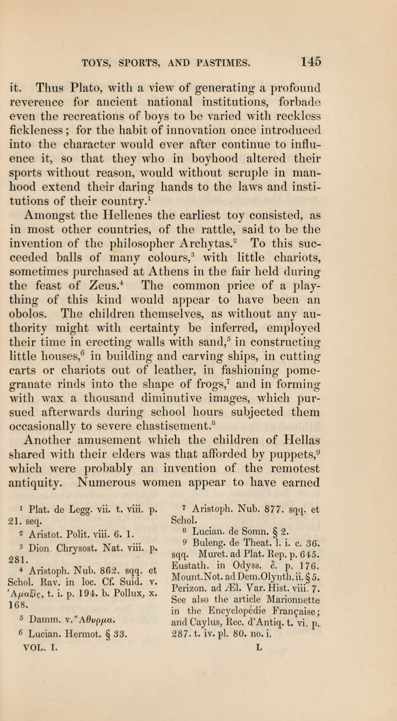 it. Thus Plato, with a view of generating a profound reverence for ancient national institutions, forbade even the recreations of boys to be varied with reckless fickleness; for the habit of innovation once introduced into the character would ever after continue to influ¬ ence it, so that they who in boyhood altered their sports without reason, would without scruple in man¬ hood extend their daring hands to the laws and insti¬ tutions of their country.1 Amongst the Hellenes the earliest toy consisted, as in most other countries, of the rattle, said to be the invention of the philosopher Archytas.2 To this suc¬ ceeded balls of many colours,3 with little chariots, sometimes purchased at Athens in the fair held during the feast of Zeus.4 The common price of a play¬ thing of this kind would appear to have been an obolos. The children themselves, as without any au¬ thority might with certainty be inferred, employed their time in erecting walls with sand,5 in constructing little houses,6 in building and carving ships, in cutting carts or chariots out of leather, in fashioning pome¬ granate rinds into the shape of frogs,7 and in forming with wax a thousand diminutive images, which pur¬ sued afterwards during school hours subjected them occasionally to severe chastisement.8 Another amusement which the children of Hellas shared with their elders was that afforded by puppets,9 which were probably an invention of the remotest antiquity. Numerous women appear to have earned 1 Plat, de Legg. vii. t. viii. p. 21. seq. 2 Aristot. Polit. viii. 6. 1. 3 Dion Chrysost. Nat. viii. p. 281. 4 Aristoph. Nub. 862. sqq. et Schol. Rav. in loc. Cf. Suid. v. 'A^aSic, t. i. p. 194. b. Pollux, x. 168. 5 Darnm. v.Advp/jia. 6 Lucian. Hermot. § 33. VOL. I. i Aristoph. Nub. 877. sqq. et Schol. 8 Lucian, de Somn. § 2. 9 Buleng. de Theat. 1. i. c. 36. sqq. Muret. ad Plat. Rep. p. 645. Eustath. in Odyss. &lt;5. p. 176. Mount.Not. ad Dem.Olynth. ii. § 5. Perizon. ad JEl. Var. Hist. viii. 7. See also the article Marionnette in the Encyclopedic Fran^aise; and Caylus, ltec. d’Antiq. t. vi. p. 287. t. iv. pi. 80. no. i. L