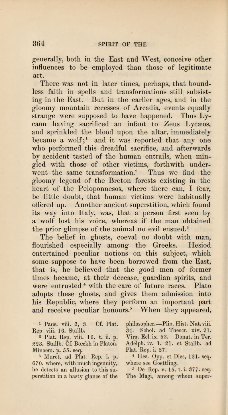 generally, both in the East and West, conceive other influences to be employed than those of legitimate art. There was not in later times, perhaps, that bound¬ less faith in spells and transformations still subsist¬ ing in the East. But in the earlier ages, and in the gloomy mountain recesses of Arcadia, events equally strange were supposed to have happened. Thus Ly- caon having sacrificed an infant to Zeus Lycaeos, and sprinkled the blood upon the altar, immediately became a wolf;1 and it was reported that any one who performed this dreadful sacrifice, and afterwards by accident tasted of the human entrails, when min¬ gled with those of other victims, forthwith under¬ went the same transformation.2 Thus we find the gloomy legend of the Breton forests existing in the heart of the Peloponnesos, where there can, I fear, be little doubt, that human victims were habitually offered up. Another ancient superstition, which found its way into Italy, was, that a person first seen by a wolf lost his voice, whereas if the man obtained the prior glimpse of the animal no evil ensued.3 The belief in ghosts, coeval no doubt with man, flourished especially among the Greeks. Hesiod entertained peculiar notions on this subject, which some suppose to have been borrowed from the East, that is, lie believed that the good men of former times became, at their decease, guardian spirits, and were entrusted 4 with the care of future races. Plato adopts these ghosts, and gives them admission into his Republic, where they perform an important part and receive peculiar honours.5 When they appeared, 1 Paus. viii. 2, 3. Cf. Plat. Rep. viii. 16. Stallb. a Plat. Rep. viii. 16. t. ii. p. 223. Stallb. Cf. Bceckh in Platon. Minoem. p. 55. seq. 3 Muret. ad Plat Rep. i. p. 670. where, with much ingenuity, he detects an allusion to this su¬ perstition in a hasty glance of the philosopher.—Plin. Hist. Nat. viii. 34. Schol. ad Theocr. xiv. 21. Virg. Eel. ix. 53. Donat, in Ter. Adelph. iv. 1. 21. et Stallb. ad Plat. Rep. i. 37. 4 Hes. Opp. et Dies, 121. seq. where see Goettling. 5 De Rep. v. 15. t. i. 377- seq. The Magi, among whom super-