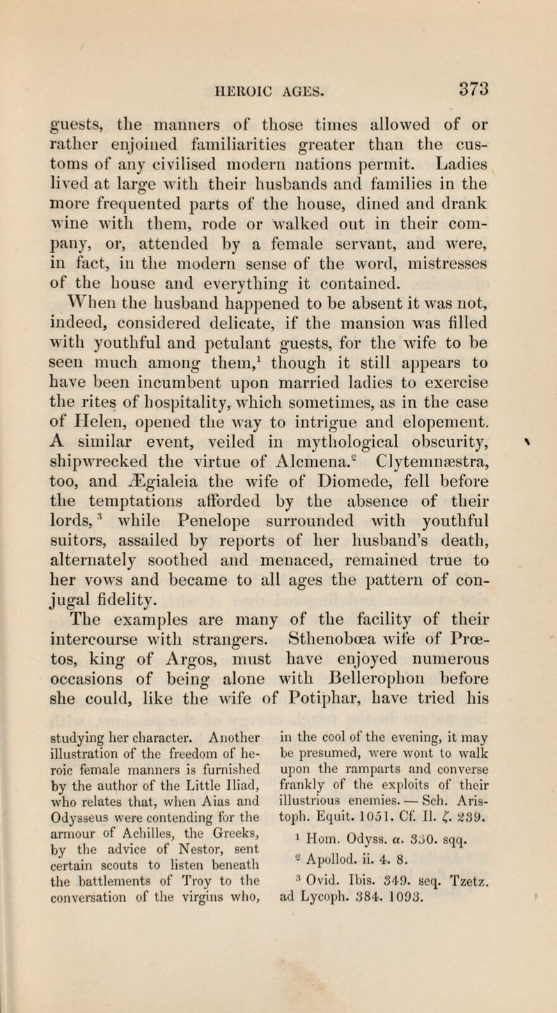 guests, the manners of those times allowed of or rather enjoined familiarities greater than the cus¬ toms of any civilised modern nations permit. Ladies lived at large with their husbands and families in the more frequented parts of the house, dined and drank wine with them, rode or walked out in their com¬ pany, or, attended by a female servant, and were, in fact, in the modern sense of the word, mistresses of the house and everything it contained. When the husband happened to be absent it was not, indeed, considered delicate, if the mansion was filled with youthful and petulant guests, for the wife to be seen much among them,1 though it still appears to have been incumbent upon married ladies to exercise the rites of hospitality, which sometimes, as in the case of Helen, opened the way to intrigue and elopement. A similar event, veiled in mythological obscurity, shipwrecked the virtue of Alcmena.2 Clytemnsestra, too, and iEgialeia the wife of Diomede, fell before the temptations afforded by the absence of their lords,3 while Penelope surrounded with youthful suitors, assailed by reports of her husband’s death, alternately soothed and menaced, remained true to her vows and became to all ages the pattern of con¬ jugal fidelity. The examples are many of the facility of their intercourse with strangers. Sthenoboea wife of Proe- tos, king of Argos, must have enjoyed numerous occasions of being alone with Bellerophon before she could, like the wife of Potiphar, have tried his studying her character. Another illustration of the freedom of he¬ roic female manners is furnished by the author of the Little Iliad, who relates that, when Aias and Odysseus were contending for the armour of Achilles, the Greeks, by the advice of Nestor, sent certain scouts to listen beneath the battlements of Troy to the conversation of the virgins who, in the cool of the evening, it may be presumed, were wont to walk upon the ramparts and converse frankly of the exploits of their illustrious enemies. — Sch. Aris- toph. Equit. 1051. Cf. II. £. 230. 1 Horn. Odyss. a. 350. sqq. 2 Apollod. ii. 4. 8. 3 Ovid. Ibis. 34!). seq. Tzetz. ad Lycoph. 384. 1093.