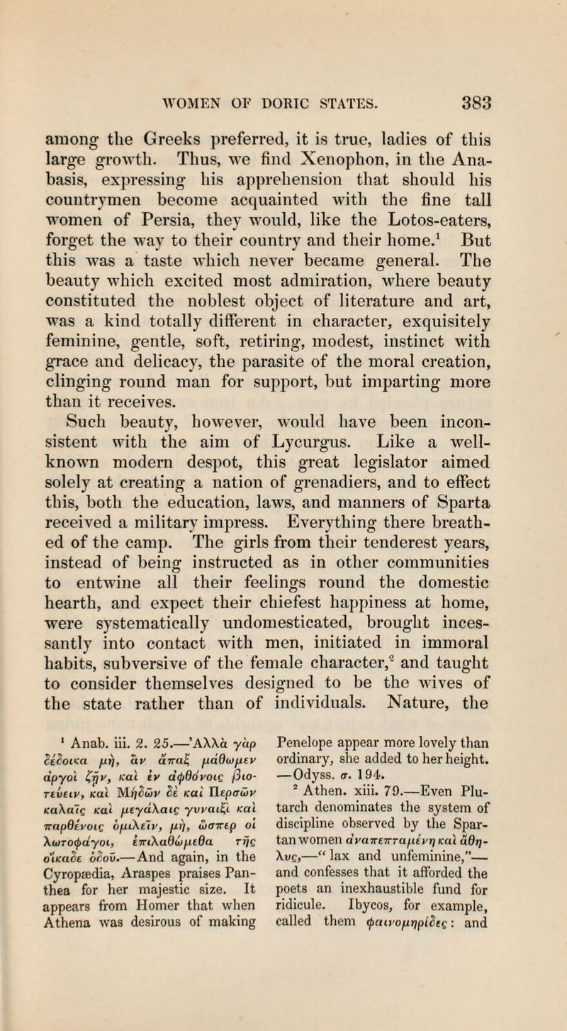 among the Greeks preferred, it is true, ladies of this large growth. Thus, we find Xenophon, in the Ana¬ basis, expressing his apprehension that should his countrymen become acquainted with the fine tall women of Persia, they would, like the Lotos-eaters, forget the way to their country and their home.1 But this was a taste which never became general. The beauty which excited most admiration, where beauty constituted the noblest object of literature and art, was a kind totally different in character, exquisitely feminine, gentle, soft, retiring, modest, instinct with grace and delicacy, the parasite of the moral creation, clinging round man for support, but imparting more than it receives. Such beauty, however, would have been incon¬ sistent with the aim of Lycurgus. Like a well- known modern despot, this great legislator aimed solely at creating a nation of grenadiers, and to effect this, both the education, laws, and manners of Sparta received a military impress. Everything there breath¬ ed of the camp. The girls from their tenderest years, instead of being instructed as in other communities to entwine all their feelings round the domestic hearth, and expect their chiefest happiness at home, were systematically undomesticated, brought inces¬ santly into contact with men, initiated in immoral habits, subversive of the female character,2 and taught to consider themselves designed to be the wives of the state rather than of individuals. Nature, the 1 Anab. iii. 2. 25.—’AXXa yup dedot&lt;a fir), ay aVai; fiadojfiey dpyol '(r\v, Kal iv dcpdoyoig /3to- Tivtiv, Kal Mfjowv de Kai Heptrivy KaXalg Kal peyaXaig yvyaify Kal napQevoig dfj.i\ely, fir], Cjcnrep oi Xu)TO(j)dyoi, (.TnXaOwfjeOa Trjg o’lKade ocov.—And again, in the Cyropsedia, Araspes praises Pan- thea for her majestic size. It appears from Homer that when Athena was desirous of making Penelope appear more lovely than ordinary, she added to her height. —Odyss. a. 194. 2 Athen. xiii. 79.—Even Plu¬ tarch denominates the system of discipline observed by the Spar¬ tan women dyaneiTTafJEyr) Kal udrf- Xvg,—“ lax and unfeminine,”— and confesses that it afforded the poets an inexhaustible fund for ridicule. Ibycos, for example, called them (paivofiifpldtg: and